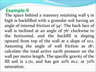 The space behind a masonry retaining wall 5 m
high is backfilled with a granular soil having an
angle of internal friction of 340
. The back face of
wall is inclined at an angle of 760
clockwise to
the horizontal, and the backfill is sloping
upward from top of the wall at a slope of 10:1.
Assuming the angle of wall friction as 180
,
calculate the total active earth pressure on the
wall per metre length. The specific gravity of the
fill soil is 2.70, and has got 20% m.c. at 72%
saturation.
Example-9
 