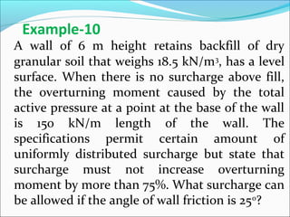 A wall of 6 m height retains backfill of dry
granular soil that weighs 18.5 kN/m3
, has a level
surface. When there is no surcharge above fill,
the overturning moment caused by the total
active pressure at a point at the base of the wall
is 150 kN/m length of the wall. The
specifications permit certain amount of
uniformly distributed surcharge but state that
surcharge must not increase overturning
moment by more than 75%. What surcharge can
be allowed if the angle of wall friction is 250
?
Example-10
 