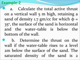  a. Calculate the total active thrust
on a vertical wall 5 m high, retaining a
sand of density 1.7 gm/cc for which φ =
350
, the surface of the sand is horizontal
and the water–table is below the
bottom of the wall.
 b. Determine the thrust on the
wall if the water-table rises to a level
2m below the surface of the sand. The
saturated density of the sand is 2
Example-2
 