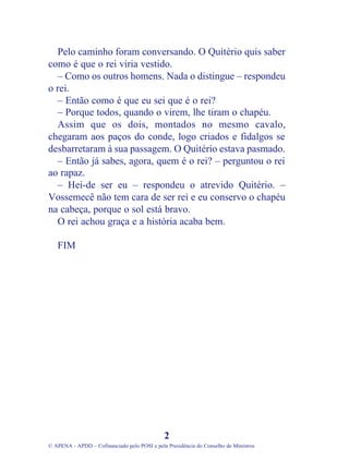 Pelo caminho foram conversando. O Quitério quis saber
como é que o rei viria vestido.
  – Como os outros homens. Nada o distingue – respondeu
o rei.
  – Então como é que eu sei que é o rei?
  – Porque todos, quando o virem, lhe tiram o chapéu.
  Assim que os dois, montados no mesmo cavalo,
chegaram aos paços do conde, logo criados e fidalgos se
desbarretaram à sua passagem. O Quitério estava pasmado.
  – Então já sabes, agora, quem é o rei? – perguntou o rei
ao rapaz.
  – Hei-de ser eu – respondeu o atrevido Quitério. –
Vossemecê não tem cara de ser rei e eu conservo o chapéu
na cabeça, porque o sol está bravo.
  O rei achou graça e a história acaba bem.

   FIM




                                              2
© APENA - APDD – Cofinanciado pelo POSI e pela Presidência do Conselho de Ministros
 
