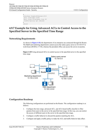 #
interface GigabitEthernet1/0/2
port link-type trunk
port trunk allow-pass vlan 20
traffic-policy tp1 inbound
#
return
4.9.7 Example for Using Advanced ACLs to Control Access to the
Specified Server in the Specified Time Range
Networking Requirements
As shown in Figure 4-18, the departments of an enterprise are connected through the Router.
The R&D and marketing departments cannot access the salary query server at 10.164.9.9 in
work hours (08:00 to 17:30), whereas the president office can access the server at anytime.
Figure 4-18 Using advanced ACLs to control access to the specified server in the specified
time range
Salary query server
10.164.9.9
Marketing department
10.164.2.0/24
President's office
10.164.1.0/24
R&D department
10.164.3.0/24
Eth2/0/3
Eth2/0/0
Eth2/0/2
Eth2/0/1
Router
Configuration Roadmap
The following configurations are performed on the Router. The configuration roadmap is as
follows:
1. Configure the time range, advanced ACL, and ACL-based traffic classifier to filter
packets from users to the server in the specified time range. In this way, you can restrict
the access of different users to the server in the specified time range.
2. Configure a traffic behavior to discard the packets matching the ACL.
3. Configure and apply a traffic policy to make the ACL and traffic behavior take effect.
Huawei
AR100&AR120&AR150&AR160&AR200&AR1200&AR
2200&AR3200&AR3600 Series Enterprise Routers
CLI-based Configuration Guide - Security 4 ACL Configuration
Issue 04 (2017-06-22) Huawei Proprietary and Confidential
Copyright © Huawei Technologies Co., Ltd.
372
 