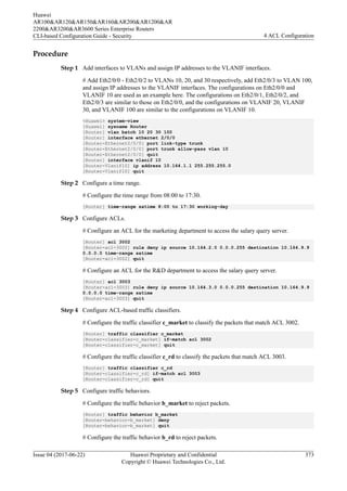 Procedure
Step 1 Add interfaces to VLANs and assign IP addresses to the VLANIF interfaces.
# Add Eth2/0/0 - Eth2/0/2 to VLANs 10, 20, and 30 respectively, add Eth2/0/3 to VLAN 100,
and assign IP addresses to the VLANIF interfaces. The configurations on Eth2/0/0 and
VLANIF 10 are used as an example here. The configurations on Eth2/0/1, Eth2/0/2, and
Eth2/0/3 are similar to those on Eth2/0/0, and the configurations on VLANIF 20, VLANIF
30, and VLANIF 100 are similar to the configurations on VLANIF 10.
<Huawei> system-view
[Huawei] sysname Router
[Router] vlan batch 10 20 30 100
[Router] interface ethernet 2/0/0
[Router-Ethernet2/0/0] port link-type trunk
[Router-Ethernet2/0/0] port trunk allow-pass vlan 10
[Router-Ethernet2/0/0] quit
[Router] interface vlanif 10
[Router-Vlanif10] ip address 10.164.1.1 255.255.255.0
[Router-Vlanif10] quit
Step 2 Configure a time range.
# Configure the time range from 08:00 to 17:30.
[Router] time-range satime 8:00 to 17:30 working-day
Step 3 Configure ACLs.
# Configure an ACL for the marketing department to access the salary query server.
[Router] acl 3002
[Router-acl-3002] rule deny ip source 10.164.2.0 0.0.0.255 destination 10.164.9.9
0.0.0.0 time-range satime
[Router-acl-3002] quit
# Configure an ACL for the R&D department to access the salary query server.
[Router] acl 3003
[Router-acl-3003] rule deny ip source 10.164.3.0 0.0.0.255 destination 10.164.9.9
0.0.0.0 time-range satime
[Router-acl-3003] quit
Step 4 Configure ACL-based traffic classifiers.
# Configure the traffic classifier c_market to classify the packets that match ACL 3002.
[Router] traffic classifier c_market
[Router-classifier-c_market] if-match acl 3002
[Router-classifier-c_market] quit
# Configure the traffic classifier c_rd to classify the packets that match ACL 3003.
[Router] traffic classifier c_rd
[Router-classifier-c_rd] if-match acl 3003
[Router-classifier-c_rd] quit
Step 5 Configure traffic behaviors.
# Configure the traffic behavior b_market to reject packets.
[Router] traffic behavior b_market
[Router-behavior-b_market] deny
[Router-behavior-b_market] quit
# Configure the traffic behavior b_rd to reject packets.
Huawei
AR100&AR120&AR150&AR160&AR200&AR1200&AR
2200&AR3200&AR3600 Series Enterprise Routers
CLI-based Configuration Guide - Security 4 ACL Configuration
Issue 04 (2017-06-22) Huawei Proprietary and Confidential
Copyright © Huawei Technologies Co., Ltd.
373
 