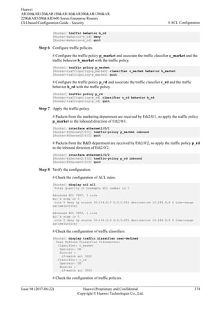 [Router] traffic behavior b_rd
[Router-behavior-b_rd] deny
[Router-behavior-b_rd] quit
Step 6 Configure traffic policies.
# Configure the traffic policy p_market and associate the traffic classifier c_market and the
traffic behavior b_market with the traffic policy.
[Router] traffic policy p_market
[Router-trafficpolicy-p_market] classifier c_market behavior b_market
[Router-trafficpolicy-p_market] quit
# Configure the traffic policy p_rd and associate the traffic classifier c_rd and the traffic
behavior b_rd with the traffic policy.
[Router] traffic policy p_rd
[Router-trafficpolicy-p_rd] classifier c_rd behavior b_rd
[Router-trafficpolicy-p_rd] quit
Step 7 Apply the traffic policy.
# Packets from the marketing department are received by Eth2/0/1, so apply the traffic policy
p_market to the inbound direction of Eth2/0/1.
[Router] interface ethernet2/0/1
[Router-Ethernet2/0/1] traffic-policy p_market inbound
[Router-Ethernet2/0/1] quit
# Packets from the R&D department are received by Eth2/0/2, so apply the traffic policy p_rd
to the inbound direction of Eth2/0/2.
[Router] interface ethernet2/0/2
[Router-Ethernet2/0/2] traffic-policy p_rd inbound
[Router-Ethernet2/0/2] quit
Step 8 Verify the configuration.
# Check the configuration of ACL rules.
[Router] display acl all
Total quantity of nonempty ACL number is 2
Advanced ACL 3002, 1 rule
Acl's step is 5
rule 5 deny ip source 10.164.2.0 0.0.0.255 destination 10.164.9.9 0 time-range
satime(Active)
Advanced ACL 3003, 1 rule
Acl's step is 5
rule 5 deny ip source 10.164.3.0 0.0.0.255 destination 10.164.9.9 0 time-range
satime(Active)
# Check the configuration of traffic classifiers.
[Router] display traffic classifier user-defined
User Defined Classifier Information:
Classifier: c_market
Operator: OR
Rule(s) :
if-match acl 3002
Classifier: c_rd
Operator: OR
Rule(s) :
if-match acl 3003
# Check the configuration of traffic policies.
Huawei
AR100&AR120&AR150&AR160&AR200&AR1200&AR
2200&AR3200&AR3600 Series Enterprise Routers
CLI-based Configuration Guide - Security 4 ACL Configuration
Issue 04 (2017-06-22) Huawei Proprietary and Confidential
Copyright © Huawei Technologies Co., Ltd.
374
 