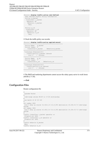 [Router] display traffic policy user-defined
User Defined Traffic Policy Information:
Policy: p_market
Classifier: c_market
Operator: OR
Behavior: b_market
Deny
Policy: p_rd
Classifier: c_rd
Operator: OR
Behavior: b_rd
Deny
# Check the traffic policy use records.
[Router] display traffic-policy applied-record
-------------------------------------------------
Policy Name: p_market
Policy Index: 6
Classifier:c_market Behavior:b_market
-------------------------------------------------
*interface Ethernet2/0/1
traffic-policy p_market inbound
slot 0 : success
-------------------------------------------------
Policy Name: p_rd
Policy Index: 7
Classifier:c_rd Behavior:b_rd
-------------------------------------------------
*interface Ethernet2/0/2
traffic-policy p_rd inbound
slot 0 : success
-------------------------------------------------
# The R&D and marketing departments cannot access the salary query server in work hours
(08:00 to 17:30).
----End
Configuration Files
Router configuration file
#
sysname Router
#
time-range satime 08:00 to 17:30 working-day
#
vlan batch 10 20 30 100
#
acl number 3002
rule 5 deny ip source 10.164.2.0 0.0.0.255 destination 10.164.9.9 0 time-range
satime
acl number 3003
rule 5 deny ip source 10.164.3.0 0.0.0.255 destination 10.164.9.9 0 time-range
satime
#
traffic classifier c_market operator or
if-match acl 3002
traffic classifier c_rd operator or
if-match acl 3003
#
traffic behavior b_market
deny
traffic behavior b_rd
Huawei
AR100&AR120&AR150&AR160&AR200&AR1200&AR
2200&AR3200&AR3600 Series Enterprise Routers
CLI-based Configuration Guide - Security 4 ACL Configuration
Issue 04 (2017-06-22) Huawei Proprietary and Confidential
Copyright © Huawei Technologies Co., Ltd.
375
 