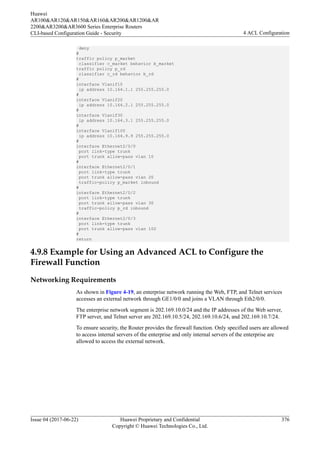 deny
#
traffic policy p_market
classifier c_market behavior b_market
traffic policy p_rd
classifier c_rd behavior b_rd
#
interface Vlanif10
ip address 10.164.1.1 255.255.255.0
#
interface Vlanif20
ip address 10.164.2.1 255.255.255.0
#
interface Vlanif30
ip address 10.164.3.1 255.255.255.0
#
interface Vlanif100
ip address 10.164.9.9 255.255.255.0
#
interface Ethernet2/0/0
port link-type trunk
port trunk allow-pass vlan 10
#
interface Ethernet2/0/1
port link-type trunk
port trunk allow-pass vlan 20
traffic-policy p_market inbound
#
interface Ethernet2/0/2
port link-type trunk
port trunk allow-pass vlan 30
traffic-policy p_rd inbound
#
interface Ethernet2/0/3
port link-type trunk
port trunk allow-pass vlan 100
#
return
4.9.8 Example for Using an Advanced ACL to Configure the
Firewall Function
Networking Requirements
As shown in Figure 4-19, an enterprise network running the Web, FTP, and Telnet services
accesses an external network through GE1/0/0 and joins a VLAN through Eth2/0/0.
The enterprise network segment is 202.169.10.0/24 and the IP addresses of the Web server,
FTP server, and Telnet server are 202.169.10.5/24, 202.169.10.6/24, and 202.169.10.7/24.
To ensure security, the Router provides the firewall function. Only specified users are allowed
to access internal servers of the enterprise and only internal servers of the enterprise are
allowed to access the external network.
Huawei
AR100&AR120&AR150&AR160&AR200&AR1200&AR
2200&AR3200&AR3600 Series Enterprise Routers
CLI-based Configuration Guide - Security 4 ACL Configuration
Issue 04 (2017-06-22) Huawei Proprietary and Confidential
Copyright © Huawei Technologies Co., Ltd.
376
 