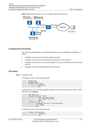 Figure 4-19 Using advanced an ACL to configure the firewall function
202.169.10.6
Telnet server
FTP server
202.169.10.5
202.39.2.3
WWW server
Internal
network
Router
202.169.10.7
GE1/0/0
Eth2/0/0
Internet
Configuration Roadmap
The following configurations are performed on the Router. The configuration roadmap is as
follows:
1. Configure zones on the internal and external networks.
2. Configure an interzone and enable the firewall function in the interzone.
3. Configure advanced ACLs to restrict the rights to access the internal servers and external
network.
4. Configure ACL-based packet filtering in the interzone.
Procedure
Step 1 Configure zones.
# Configure a zone on the internal network.
<Huawei> system-view
[Huawei] sysname Router
[Router] firewall zone company
[Router-zone-company] priority 12
[Router-zone-company] quit
# Add interfaces to VLANs and assign IP addresses to the VLANIF interfaces. Add VLANIF
100 to the zone company.
[Router] vlan batch 100
[Router] interface ethernet 2/0/0
[Router-Ethernet2/0/0] port link-type access
[Router-Ethernet2/0/0] port default vlan 100
[Router-Ethernet2/0/0] quit
[Router] interface vlanif 100
[Router-Vlanif100] ip address 202.169.10.1 255.255.255.0
[Router-Vlanif100] zone company
[Router-Vlanif100] quit
# Configure a zone on the external network.
[Router] firewall zone external
[Router-zone-external] priority 5
[Router-zone-external] quit
Huawei
AR100&AR120&AR150&AR160&AR200&AR1200&AR
2200&AR3200&AR3600 Series Enterprise Routers
CLI-based Configuration Guide - Security 4 ACL Configuration
Issue 04 (2017-06-22) Huawei Proprietary and Confidential
Copyright © Huawei Technologies Co., Ltd.
377
 