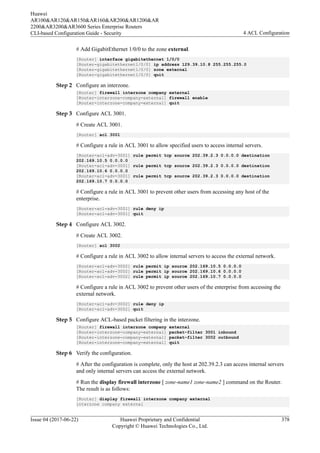 # Add GigabitEthernet 1/0/0 to the zone external.
[Router] interface gigabitethernet 1/0/0
[Router-gigabitethernet1/0/0] ip address 129.39.10.8 255.255.255.0
[Router-gigabitethernet1/0/0] zone external
[Router-gigabitethernet1/0/0] quit
Step 2 Configure an interzone.
[Router] firewall interzone company external
[Router-interzone-company-external] firewall enable
[Router-interzone-company-external] quit
Step 3 Configure ACL 3001.
# Create ACL 3001.
[Router] acl 3001
# Configure a rule in ACL 3001 to allow specified users to access internal servers.
[Router-acl-adv-3001] rule permit tcp source 202.39.2.3 0.0.0.0 destination
202.169.10.5 0.0.0.0
[Router-acl-adv-3001] rule permit tcp source 202.39.2.3 0.0.0.0 destination
202.169.10.6 0.0.0.0
[Router-acl-adv-3001] rule permit tcp source 202.39.2.3 0.0.0.0 destination
202.169.10.7 0.0.0.0
# Configure a rule in ACL 3001 to prevent other users from accessing any host of the
enterprise.
[Router-acl-adv-3001] rule deny ip
[Router-acl-adv-3001] quit
Step 4 Configure ACL 3002.
# Create ACL 3002.
[Router] acl 3002
# Configure a rule in ACL 3002 to allow internal servers to access the external network.
[Router-acl-adv-3002] rule permit ip source 202.169.10.5 0.0.0.0
[Router-acl-adv-3002] rule permit ip source 202.169.10.6 0.0.0.0
[Router-acl-adv-3002] rule permit ip source 202.169.10.7 0.0.0.0
# Configure a rule in ACL 3002 to prevent other users of the enterprise from accessing the
external network.
[Router-acl-adv-3002] rule deny ip
[Router-acl-adv-3002] quit
Step 5 Configure ACL-based packet filtering in the interzone.
[Router] firewall interzone company external
[Router-interzone-company-external] packet-filter 3001 inbound
[Router-interzone-company-external] packet-filter 3002 outbound
[Router-interzone-company-external] quit
Step 6 Verify the configuration.
# After the configuration is complete, only the host at 202.39.2.3 can access internal servers
and only internal servers can access the external network.
# Run the display firewall interzone [ zone-name1 zone-name2 ] command on the Router.
The result is as follows:
[Router] display firewall interzone company external
interzone company external
Huawei
AR100&AR120&AR150&AR160&AR200&AR1200&AR
2200&AR3200&AR3600 Series Enterprise Routers
CLI-based Configuration Guide - Security 4 ACL Configuration
Issue 04 (2017-06-22) Huawei Proprietary and Confidential
Copyright © Huawei Technologies Co., Ltd.
378
 