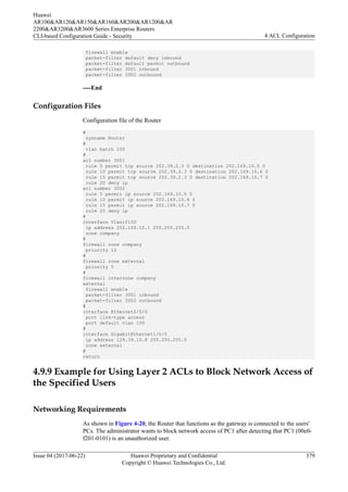 firewall enable
packet-filter default deny inbound
packet-filter default permit outbound
packet-filter 3001 inbound
packet-filter 3002 outbound
----End
Configuration Files
Configuration file of the Router
#
sysname Router
#
vlan batch 100
#
acl number 3001
rule 5 permit tcp source 202.39.2.3 0 destination 202.169.10.5 0
rule 10 permit tcp source 202.39.2.3 0 destination 202.169.10.6 0
rule 15 permit tcp source 202.39.2.3 0 destination 202.169.10.7 0
rule 20 deny ip
acl number 3002
rule 5 permit ip source 202.169.10.5 0
rule 10 permit ip source 202.169.10.6 0
rule 15 permit ip source 202.169.10.7 0
rule 20 deny ip
#
interface Vlanif100
ip address 202.169.10.1 255.255.255.0
zone company
#
firewall zone company
priority 12
#
firewall zone external
priority 5
#
firewall interzone company
external
firewall enable
packet-filter 3001 inbound
packet-filter 3002 outbound
#
interface Ethernet2/0/0
port link-type access
port default vlan 100
#
interface GigabitEthernet1/0/0
ip address 129.39.10.8 255.255.255.0
zone external
#
return
4.9.9 Example for Using Layer 2 ACLs to Block Network Access of
the Specified Users
Networking Requirements
As shown in Figure 4-20, the Router that functions as the gateway is connected to the users'
PCs. The administrator wants to block network access of PC1 after detecting that PC1 (00e0-
f201-0101) is an unauthorized user.
Huawei
AR100&AR120&AR150&AR160&AR200&AR1200&AR
2200&AR3200&AR3600 Series Enterprise Routers
CLI-based Configuration Guide - Security 4 ACL Configuration
Issue 04 (2017-06-22) Huawei Proprietary and Confidential
Copyright © Huawei Technologies Co., Ltd.
379
 