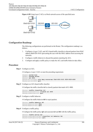 Figure 4-20 Using Layer 2 ACLs to block network access of the specified users
GE1/0/0
GE2/0/0
00e0-f201-0102
Router
PC2
PC1
00e0-f201-0101
IP network
Configuration Roadmap
The following configurations are performed on the Router. The configuration roadmap is as
follows:
1. Configure a Layer 2 ACL and ACL-based traffic classifier to discard packets from MAC
address 00e0-f201-0101 (preventing the user with this MAC address from accessing the
network).
2. Configure a traffic behavior to discard the packets matching the ACL.
3. Configure and apply a traffic policy to make the ACL and traffic behavior take effect.
Procedure
Step 1 Configure an ACL.
# Configure a Layer 2 ACL to meet the preceding requirement.
<Huawei> system-view
[Huawei] sysname Router
[Router] acl 4000
[Router-acl-L2-4000] rule deny source-mac 00e0-f201-0101 ffff-ffff-ffff
[Router-acl-L2-4000] quit
Step 2 Configure an ACL-based traffic classifier.
# Configure the traffic classifier tc1 to classify packets that match ACL 4000.
[Router] traffic classifier tc1
[Router-classifier-tc1] if-match acl 4000
[Router-classifier-tc1] quit
Step 3 Configure a traffic behavior.
# Configure the traffic behavior tb1 to reject packets.
[Router] traffic behavior tb1
[Router-behavior-tb1] deny
[Router-behavior-tb1] quit
Step 4 Configure a traffic policy.
# Configure the traffic policy tp1 and associate tc1 and tb1 with the traffic policy.
[Router] traffic policy tp1
[Router-trafficpolicy-tp1] classifier tc1 behavior tb1
[Router-trafficpolicy-tp1] quit
Huawei
AR100&AR120&AR150&AR160&AR200&AR1200&AR
2200&AR3200&AR3600 Series Enterprise Routers
CLI-based Configuration Guide - Security 4 ACL Configuration
Issue 04 (2017-06-22) Huawei Proprietary and Confidential
Copyright © Huawei Technologies Co., Ltd.
380
 