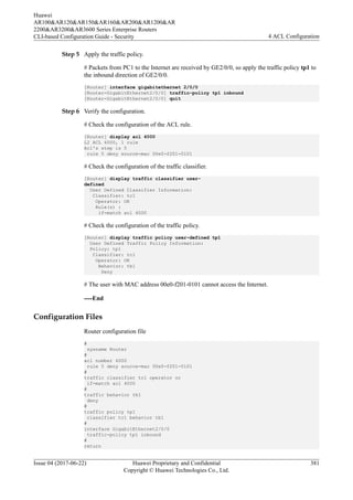 Step 5 Apply the traffic policy.
# Packets from PC1 to the Internet are received by GE2/0/0, so apply the traffic policy tp1 to
the inbound direction of GE2/0/0.
[Router] interface gigabitethernet 2/0/0
[Router-GigabitEthernet2/0/0] traffic-policy tp1 inbound
[Router-GigabitEthernet2/0/0] quit
Step 6 Verify the configuration.
# Check the configuration of the ACL rule.
[Router] display acl 4000
L2 ACL 4000, 1 rule
Acl's step is 5
rule 5 deny source-mac 00e0-f201-0101
# Check the configuration of the traffic classifier.
[Router] display traffic classifier user-
defined
User Defined Classifier Information:
Classifier: tc1
Operator: OR
Rule(s) :
if-match acl 4000
# Check the configuration of the traffic policy.
[Router] display traffic policy user-defined tp1
User Defined Traffic Policy Information:
Policy: tp1
Classifier: tc1
Operator: OR
Behavior: tb1
Deny
# The user with MAC address 00e0-f201-0101 cannot access the Internet.
----End
Configuration Files
Router configuration file
#
sysname Router
#
acl number 4000
rule 5 deny source-mac 00e0-f201-0101
#
traffic classifier tc1 operator or
if-match acl 4000
#
traffic behavior tb1
deny
#
traffic policy tp1
classifier tc1 behavior tb1
#
interface GigabitEthernet2/0/0
traffic-policy tp1 inbound
#
return
Huawei
AR100&AR120&AR150&AR160&AR200&AR1200&AR
2200&AR3200&AR3600 Series Enterprise Routers
CLI-based Configuration Guide - Security 4 ACL Configuration
Issue 04 (2017-06-22) Huawei Proprietary and Confidential
Copyright © Huawei Technologies Co., Ltd.
381
 