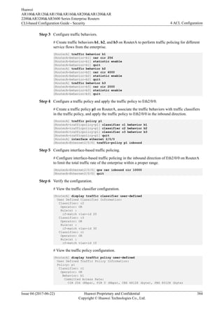 Step 3 Configure traffic behaviors.
# Create traffic behaviors b1, b2, and b3 on RouterA to perform traffic policing for different
service flows from the enterprise.
[RouterA] traffic behavior b1
[RouterA-behavior-b1] car cir 256
[RouterA-behavior-b1] statistic enable
[RouterA-behavior-b1] quit
[RouterA] traffic behavior b2
[RouterA-behavior-b2] car cir 4000
[RouterA-behavior-b2] statistic enable
[RouterA-behavior-b2] quit
[RouterA] traffic behavior b3
[RouterA-behavior-b3] car cir 2000
[RouterA-behavior-b3] statistic enable
[RouterA-behavior-b3] quit
Step 4 Configure a traffic policy and apply the traffic policy to Eth2/0/0.
# Create a traffic policy p1 on RouterA, associate the traffic behaviors with traffic classifiers
in the traffic policy, and apply the traffic policy to Eth2/0/0 in the inbound direction.
[RouterA] traffic policy p1
[RouterA-trafficpolicy-p1] classifier c1 behavior b1
[RouterA-trafficpolicy-p1] classifier c2 behavior b2
[RouterA-trafficpolicy-p1] classifier c3 behavior b3
[RouterA-trafficpolicy-p1] quit
[RouterA] interface ethernet 2/0/0
[RouterA-Ethernet2/0/0] traffic-policy p1 inbound
Step 5 Configure interface-based traffic policing.
# Configure interface-based traffic policing in the inbound direction of Eth2/0/0 on RouterA
to limit the total traffic rate of the enterprise within a proper range.
[RouterA-Ethernet2/0/0] qos car inbound cir 10000
[RouterA-Ethernet2/0/0] quit
Step 6 Verify the configuration.
# View the traffic classifier configuration.
[RouterA] display traffic classifier user-defined
User Defined Classifier Information:
Classifier: c2
Operator: OR
Rule(s) :
if-match vlan-id 20
Classifier: c3
Operator: OR
Rule(s) :
if-match vlan-id 30
Classifier: c1
Operator: OR
Rule(s) :
if-match vlan-id 10
# View the traffic policy configuration.
[RouterA] display traffic policy user-defined
User Defined Traffic Policy Information:
Policy: p1
Classifier: c1
Operator: OR
Behavior: b1
Committed Access Rate:
CIR 256 (Kbps), PIR 0 (Kbps), CBS 48128 (byte), PBS 80128 (byte)
Huawei
AR100&AR120&AR150&AR160&AR200&AR1200&AR
2200&AR3200&AR3600 Series Enterprise Routers
CLI-based Configuration Guide - Security 4 ACL Configuration
Issue 04 (2017-06-22) Huawei Proprietary and Confidential
Copyright © Huawei Technologies Co., Ltd.
384
 