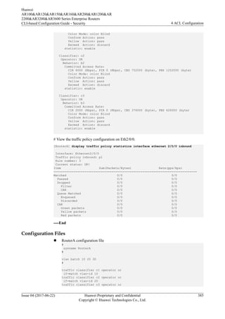Color Mode: color Blind
Conform Action: pass
Yellow Action: pass
Exceed Action: discard
statistic: enable
Classifier: c2
Operator: OR
Behavior: b2
Committed Access Rate:
CIR 4000 (Kbps), PIR 0 (Kbps), CBS 752000 (byte), PBS 1252000 (byte)
Color Mode: color Blind
Conform Action: pass
Yellow Action: pass
Exceed Action: discard
statistic: enable
Classifier: c3
Operator: OR
Behavior: b3
Committed Access Rate:
CIR 2000 (Kbps), PIR 0 (Kbps), CBS 376000 (byte), PBS 626000 (byte)
Color Mode: color Blind
Conform Action: pass
Yellow Action: pass
Exceed Action: discard
statistic: enable
# View the traffic policy configuration on Eth2/0/0.
[RouterA] display traffic policy statistics interface ethernet 2/0/0 inbound
Interface: Ethernet2/0/0
Traffic policy inbound: p1
Rule number: 3
Current status: OK!
Item Sum(Packets/Bytes) Rate(pps/bps)
-------------------------------------------------------------------------------
Matched 0/0 0/0
Passed 0/0 0/0
Dropped 0/0 0/0
Filter 0/0 0/0
CAR 0/0 0/0
Queue Matched 0/0 0/0
Enqueued 0/0 0/0
Discarded 0/0 0/0
CAR 0/0 0/0
Green packets 0/0 0/0
Yellow packets 0/0 0/0
Red packets 0/0 0/0
----End
Configuration Files
l RouterA configuration file
#
sysname RouterA
#
vlan batch 10 20 30
#
traffic classifier c1 operator or
if-match vlan-id 10
traffic classifier c2 operator or
if-match vlan-id 20
traffic classifier c3 operator or
Huawei
AR100&AR120&AR150&AR160&AR200&AR1200&AR
2200&AR3200&AR3600 Series Enterprise Routers
CLI-based Configuration Guide - Security 4 ACL Configuration
Issue 04 (2017-06-22) Huawei Proprietary and Confidential
Copyright © Huawei Technologies Co., Ltd.
385
 