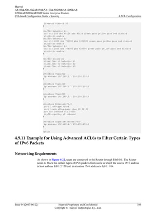 if-match vlan-id 30
#
traffic behavior b1
car cir 256 cbs 48128 pbs 80128 green pass yellow pass red discard
statistic enable
traffic behavior b2
car cir 4000 cbs 752000 pbs 1252000 green pass yellow pass red discard
statistic enable
traffic behavior b3
car cir 2000 cbs 376000 pbs 626000 green pass yellow pass red discard
statistic enable
#
traffic policy p1
classifier c1 behavior b1
classifier c2 behavior b2
classifier c3 behavior b3
#
interface Vlanif10
ip address 192.168.1.1 255.255.255.0
#
interface Vlanif20
ip address 192.168.2.1 255.255.255.0
#
interface Vlanif30
ip address 192.168.3.1 255.255.255.0
#
interface Ethernet2/0/0
port link-type trunk
port trunk allow-pass vlan 10 20 30
qos car inbound cir 10000
traffic-policy p1 inbound
#
interface GigabitEthernet3/0/0
ip address 192.168.4.1 255.255.255.0
#
return
4.9.11 Example for Using Advanced ACL6s to Filter Certain Types
of IPv6 Packets
Networking Requirements
As shown in Figure 4-22, users are connected to the Router through Eth0/0/1. The Router
needs to block the certain types of IPv6 packets from users in which the source IPv6 address
is host address fc01::2/128 and destination IPv6 address is fc01::1/64.
Huawei
AR100&AR120&AR150&AR160&AR200&AR1200&AR
2200&AR3200&AR3600 Series Enterprise Routers
CLI-based Configuration Guide - Security 4 ACL Configuration
Issue 04 (2017-06-22) Huawei Proprietary and Confidential
Copyright © Huawei Technologies Co., Ltd.
386
 
