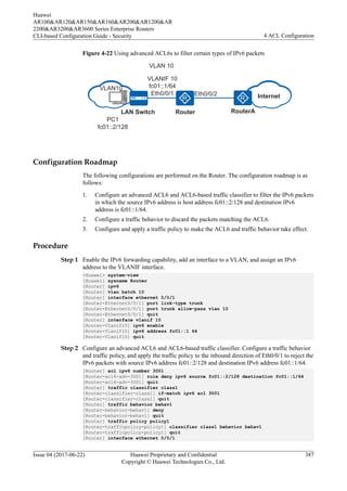 Figure 4-22 Using advanced ACL6s to filter certain types of IPv6 packets
VLANIF 10
fc01::1/64
Eth0/0/1 Internet
RouterA
Eth0/0/2
PC1
fc01::2/128
VLAN 10
VLAN10
LAN Switch Router
Configuration Roadmap
The following configurations are performed on the Router. The configuration roadmap is as
follows:
1. Configure an advanced ACL6 and ACL6-based traffic classifier to filter the IPv6 packets
in which the source IPv6 address is host address fc01::2/128 and destination IPv6
address is fc01::1/64.
2. Configure a traffic behavior to discard the packets matching the ACL6.
3. Configure and apply a traffic policy to make the ACL6 and traffic behavior take effect.
Procedure
Step 1 Enable the IPv6 forwarding capability, add an interface to a VLAN, and assign an IPv6
address to the VLANIF interface.
<Huawei> system-view
[Huawei] sysname Router
[Router] ipv6
[Router] vlan batch 10
[Router] interface ethernet 0/0/1
[Router-Ethernet0/0/1] port link-type trunk
[Router-Ethernet0/0/1] port trunk allow-pass vlan 10
[Router-Ethernet0/0/1] quit
[Router] interface vlanif 10
[Router-Vlanif10] ipv6 enable
[Router-Vlanif10] ipv6 address fc01::1 64
[Router-Vlanif10] quit
Step 2 Configure an advanced ACL6 and ACL6-based traffic classifier. Configure a traffic behavior
and traffic policy, and apply the traffic policy to the inbound direction of Eth0/0/1 to reject the
IPv6 packets with source IPv6 address fc01::2/128 and destination IPv6 address fc01::1/64.
[Router] acl ipv6 number 3001
[Router-acl6-adv-3001] rule deny ipv6 source fc01::2/128 destination fc01::1/64
[Router-acl6-adv-3001] quit
[Router] traffic classifier class1
[Router-classifier-class1] if-match ipv6 acl 3001
[Router-classifier-class1] quit
[Router] traffic behavior behav1
[Router-behavior-behav1] deny
[Router-behavior-behav1] quit
[Router] traffic policy policy1
[Router-trafficpolicy-policy1] classifier class1 behavior behav1
[Router-trafficpolicy-policy1] quit
[Router] interface ethernet 0/0/1
Huawei
AR100&AR120&AR150&AR160&AR200&AR1200&AR
2200&AR3200&AR3600 Series Enterprise Routers
CLI-based Configuration Guide - Security 4 ACL Configuration
Issue 04 (2017-06-22) Huawei Proprietary and Confidential
Copyright © Huawei Technologies Co., Ltd.
387
 