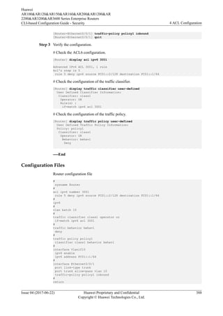 [Router-Ethernet0/0/1] traffic-policy policy1 inbound
[Router-Ethernet0/0/1] quit
Step 3 Verify the configuration.
# Check the ACL6 configuration.
[Router] display acl ipv6 3001
Advanced IPv6 ACL 3001, 1 rule
Acl's step is 5
rule 5 deny ipv6 source FC01::2/128 destination FC01::1/64
# Check the configuration of the traffic classifier.
[Router] display traffic classifier user-defined
User Defined Classifier Information:
Classifier: class1
Operator: OR
Rule(s) :
if-match ipv6 acl 3001
# Check the configuration of the traffic policy.
[Router] display traffic policy user-defined
User Defined Traffic Policy Information:
Policy: policy1
Classifier: class1
Operator: OR
Behavior: behav1
Deny
----End
Configuration Files
Router configuration file
#
sysname Router
#
acl ipv6 number 3001
rule 5 deny ipv6 source FC01::2/128 destination FC01::1/64
#
ipv6
#
vlan batch 10
#
traffic classifier class1 operator or
if-match ipv6 acl 3001
#
traffic behavior behav1
deny
#
traffic policy policy1
classifier class1 behavior behav1
#
interface Vlanif10
ipv6 enable
ipv6 address FC01::1/64
#
interface Ethernet0/0/1
port link-type trunk
port trunk allow-pass vlan 10
traffic-policy policy1 inbound
#
return
Huawei
AR100&AR120&AR150&AR160&AR200&AR1200&AR
2200&AR3200&AR3600 Series Enterprise Routers
CLI-based Configuration Guide - Security 4 ACL Configuration
Issue 04 (2017-06-22) Huawei Proprietary and Confidential
Copyright © Huawei Technologies Co., Ltd.
388
 