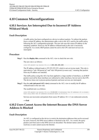 4.10 Common Misconfigurations
4.10.1 Services Are Interrupted Due to Incorrect IP Address
Wildcard Mask
Fault Description
A traffic policy has been configured on a device to redirect packets. To redirect the packets
from a certain IP address, the administrator adds a rule to the ACL used by the traffic policy
following the ACL configuration principle. The new rule uses this source IP address as the
matching condition. However, the IP address wildcard mask in the rule is incorrectly
configured. As a result, BGP packets cannot be sent to the CPU and most services are
interrupted.
Procedure
Step 1 Run the display this command in the ACL view to check the new rule.
The new rule is as follows:
rule 100 permit ip source 10.1.1.3 255.255.255.255
The IP address wildcard mask is 255.255.255.255, which is not an inverse mask. This rule is
equivalent to "rule 100 permit ip" and "rule 100 permit ip source any", meaning that packets
from any IP address are matched.
The traffic policy using this ACL has been applied to a large number of interfaces, so all BGP
packets received by these interfaces are redirected to other interfaces, but not sent to the CPU.
The device times out to process protocol packets and most services are interrupted.
Step 2 Run the rule (advanced ACL view) command in the ACL view to modify the IP address
wildcard mask in the new rule.
The modified rule is as follows:
rule 100 permit ip source 10.1.1.3 0.0.0.0 //indicates the IP address of a single
host only when the IP address wildcard mask is 0.0.0.0.
Services are recovered, and packets from source IP address 10.1.1.3 are redirected correctly.
----End
4.10.2 Users Cannot Access the Internet Because the DNS Server
Address Is Blocked
Fault Description
An ACL is configured on the device to restrict the destination addresses that can be accessed
by users; however, the DNS server address is blocked in the ACL. As a result, the query
packets sent from users to the DNS server are discarded. The domain names cannot be
resolved, so users cannot access the Internet.
Huawei
AR100&AR120&AR150&AR160&AR200&AR1200&AR
2200&AR3200&AR3600 Series Enterprise Routers
CLI-based Configuration Guide - Security 4 ACL Configuration
Issue 04 (2017-06-22) Huawei Proprietary and Confidential
Copyright © Huawei Technologies Co., Ltd.
389
 