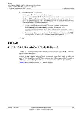 l Correct the system date and time.
Run the clock datetime command in the user view.
clock datetime 14:53:17 2014-08-16 //Set the date to 2014-08-16.
l Configure NTP to enable automatic clock synchronization on the device so that the
device can synchronize clock with a trusted device (which has been synchronized clock
with an authoritative clock through network).
a. On the trusted device, configure the NTP master clock and clock stratum.
Run the ntp-service refclock-master command in the system view.
ntp-service refclock-master 2 //A small stratum value indicates a high
precision.
b. On the device that needs to synchronize clock with the trusted device, set the NTP
working mode. For details, see Configuring NTP Operating Modes.
----End
4.11 FAQ
4.11.1 In Which Methods Can ACLs Be Delivered?
After an ACL is configured, it must be applied to a service module so that the ACL rules can
be delivered and take effect.
Usually, an ACL is applied to a traffic policy or simplified traffic policy so that the device can
deliver ACL rules globally, in a VLAN, or on an interface to filter packets to be forwarded. In
addition, an ACL can be applied to the service modules such as Telnet, FTP, and routing.
Table 4-21 describes the common ACL delivery methods.
Huawei
AR100&AR120&AR150&AR160&AR200&AR1200&AR
2200&AR3200&AR3600 Series Enterprise Routers
CLI-based Configuration Guide - Security 4 ACL Configuration
Issue 04 (2017-06-22) Huawei Proprietary and Confidential
Copyright © Huawei Technologies Co., Ltd.
391
 