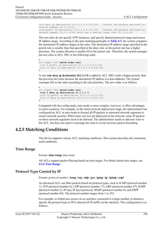 rule deny ip destination 10.1.0.0 0.0.255.255 //Reject the packets destined for
network segment 10.1.0.0/16.
rule permit ip destination 10.1.1.0 0.0.0.255 //Permit the packets destined for
network segment 10.1.1.0/24, which has a smaller range than 10.1.0.0/16.
The two rules do not specify VPN instances, and specify identical protocol range and source
IP address range. According to the auto matching principle in Table 4-2, the system compares
the destination IP address ranges in the rules. The destination IP address range specified in the
permit rule is smaller than that specified in the deny rule, so the permit rule has a higher
precision. The system allocates a smaller ID to the permit rule. Therefore, the system arranges
the two rules in ACL 3001 in the following order:
#
acl number 3001 match-order auto
rule 5 permit ip destination 10.1.1.0 0.0.0.255
rule 10 deny ip destination 10.1.0.0 0.0.255.255
#
A rule rule deny ip destination 10.1.1.1 0 is added to ACL 3001 (with a higher priority than
the previous two rules because the destination IP address is a host address). The system
reassigns IDs to the rules according to the rule priorities. The new order is as follows:
#
acl number 3001 match-order auto
rule 5 deny ip destination 10.1.1.1 0
rule 10 permit ip destination 10.1.1.0 0.0.0.255
rule 15 deny ip destination 10.1.0.0 0.0.255.255
#
Compared with the config mode, auto mode is more complex; however, it offers advantages
in some scenarios. For example, in the initial network deployment stage, the administrator has
configured an ACL in auto mode to discard all IP packets in untrusted network segments to
ensure network security. When more services are deployed on the network, some IP packets
on these network segments need to be allowed. The administrator needs to add new rules to
the ACL, but does not need to rearrange the rules to avoid incorrect packet discarding.
4.2.5 Matching Conditions
The device supports various ACL matching conditions. This section describes the commonly
used conditions.
Time Range
Format: time-range time-name
All ACLs support packet filtering based on time ranges. For details about time ranges, see
4.2.6 Time Range.
Protocol Type Carried by IP
Format: protocol-number | icmp | tcp | udp | gre | igmp | ip | ipinip | ospf
An advanced ACL can filter packets based on protocol types, such as ICMP (protocol number
1), TCP (protocol number 6), UDP (protocol number 17), GRE (protocol number 47), IGMP
(protocol number 2), IP (any IP layer protocol), IPinIP (protocol number 4), and OSPF
(protocol number 89). The protocol number ranges from 1 to 255.
For example, to forbid user access on an interface connected to a large number of attackers,
specify the protocol type as IP to discard all IP traffic on the interface. The configuration is as
follows:
Huawei
AR100&AR120&AR150&AR160&AR200&AR1200&AR
2200&AR3200&AR3600 Series Enterprise Routers
CLI-based Configuration Guide - Security 4 ACL Configuration
Issue 04 (2017-06-22) Huawei Proprietary and Confidential
Copyright © Huawei Technologies Co., Ltd.
284
 