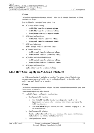 NOTE
The following commands are only for you reference. Comply with the command line syntax of the version
running on your device.
Run the following commands in the system view:
l ACL-based packet filtering
– traffic-filter vlan vlan-id inbound acl xxx
– traffic-filter vlan vlan-id outbound acl xxx
– traffic-secure vlan vlan-id inbound acl xxx
l ACL-based traffic policing
– traffic-limit vlan vlan-id inbound acl xxx
– traffic-limit vlan vlan-id outbound acl xxx
l ACL-based redirection
traffic-redirect vlan vlan-id inbound acl xxx
l ACL-based remarking
– traffic-remark vlan vlan-id inbound acl xxx
– traffic-remark vlan vlan-id outbound acl xxx
l ACL-based traffic statistics collection
– traffic-statistic vlan vlan-id inbound acl xxx
– traffic-statistic vlan vlan-id outbound acl xxx
l ACL-based traffic mirroring
traffic-mirror vlan vlan-id inbound acl xxx
4.11.4 How Can I Apply an ACL to an Interface?
An ACL cannot be directly applied to an interface. You can use either of the following
methods to associate an ACL with a service module (traffic policy or simplified traffic
policy), and apply the ACL to an interface:
NOTE
The following commands are only for you reference. You should comply with the command line syntax of the
version running on your device.
ACLs cannot be applied to VLANIF interfaces.
l Method 1: Apply a traffic policy to an interface.
a. Configure a traffic classifier.
i. Run the traffic classifier classifier-name [ operator { and | or } ]
[ precedence precedence-value ] command in the system view to enter the
traffic classifier view.
ii. Run the if-match acl { acl-number | acl-name } command to apply an ACL to
the traffic classifier.
b. Configure a traffic behavior.
Run the traffic behavior behavior-name command in the system view to create a
traffic behavior and enter the traffic behavior view.
c. Configure a traffic action.
Huawei
AR100&AR120&AR150&AR160&AR200&AR1200&AR
2200&AR3200&AR3600 Series Enterprise Routers
CLI-based Configuration Guide - Security 4 ACL Configuration
Issue 04 (2017-06-22) Huawei Proprietary and Confidential
Copyright © Huawei Technologies Co., Ltd.
398
 