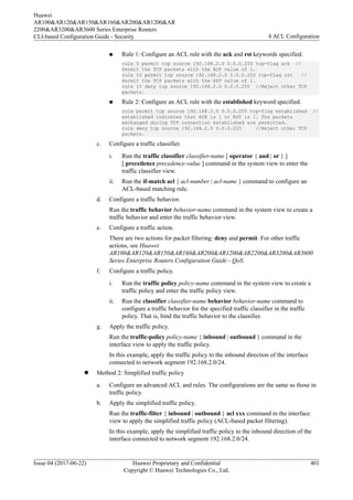 n Rule 1: Configure an ACL rule with the ack and rst keywords specified.
rule 5 permit tcp source 192.168.2.0 0.0.0.255 tcp-flag ack //
Permit the TCP packets with the ACK value of 1.
rule 10 permit tcp source 192.168.2.0 0.0.0.255 tcp-flag rst //
Permit the TCP packets with the RST value of 1.
rule 15 deny tcp source 192.168.2.0 0.0.0.255 //Reject other TCP
packets.
n Rule 2: Configure an ACL rule with the established keyword specified.
rule permit tcp source 192.168.2.0 0.0.0.255 tcp-flag established //
established indicates that ACK is 1 or RST is 1. The packets
exchanged during TCP connection established are permitted.
rule deny tcp source 192.168.2.0 0.0.0.255 //Reject other TCP
packets.
c. Configure a traffic classifier.
i. Run the traffic classifier classifier-name [ operator { and | or } ]
[ precedence precedence-value ] command in the system view to enter the
traffic classifier view.
ii. Run the if-match acl { acl-number | acl-name } command to configure an
ACL-based matching rule.
d. Configure a traffic behavior.
Run the traffic behavior behavior-name command in the system view to create a
traffic behavior and enter the traffic behavior view.
e. Configure a traffic action.
There are two actions for packet filtering: deny and permit. For other traffic
actions, see Huawei
AR100&AR120&AR150&AR160&AR200&AR1200&AR2200&AR3200&AR3600
Series Enterprise Routers Configuration Guide - QoS.
f. Configure a traffic policy.
i. Run the traffic policy policy-name command in the system view to create a
traffic policy and enter the traffic policy view.
ii. Run the classifier classifier-name behavior behavior-name command to
configure a traffic behavior for the specified traffic classifier in the traffic
policy. That is, bind the traffic behavior to the classifier.
g. Apply the traffic policy.
Run the traffic-policy policy-name { inbound | outbound } command in the
interface view to apply the traffic policy.
In this example, apply the traffic policy to the inbound direction of the interface
connected to network segment 192.168.2.0/24.
l Method 2: Simplified traffic policy
a. Configure an advanced ACL and rules. The configurations are the same as those in
traffic policy.
b. Apply the simplified traffic policy.
Run the traffic-filter { inbound | outbound } acl xxx command in the interface
view to apply the simplified traffic policy (ACL-based packet filtering).
In this example, apply the simplified traffic policy to the inbound direction of the
interface connected to network segment 192.168.2.0/24.
Huawei
AR100&AR120&AR150&AR160&AR200&AR1200&AR
2200&AR3200&AR3600 Series Enterprise Routers
CLI-based Configuration Guide - Security 4 ACL Configuration
Issue 04 (2017-06-22) Huawei Proprietary and Confidential
Copyright © Huawei Technologies Co., Ltd.
401
 