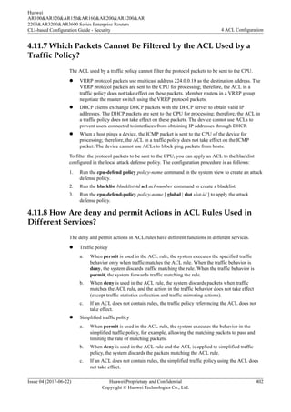 4.11.7 Which Packets Cannot Be Filtered by the ACL Used by a
Traffic Policy?
The ACL used by a traffic policy cannot filter the protocol packets to be sent to the CPU.
l VRRP protocol packets use multicast address 224.0.0.18 as the destination address. The
VRRP protocol packets are sent to the CPU for processing; therefore, the ACL in a
traffic policy does not take effect on these packets. Member routers in a VRRP group
negotiate the master switch using the VRRP protocol packets.
l DHCP clients exchange DHCP packets with the DHCP server to obtain valid IP
addresses. The DHCP packets are sent to the CPU for processing; therefore, the ACL in
a traffic policy does not take effect on these packets. The device cannot use ACLs to
prevent users connected to interfaces from obtaining IP addresses through DHCP.
l When a host pings a device, the ICMP packet is sent to the CPU of the device for
processing; therefore, the ACL in a traffic policy does not take effect on the ICMP
packet. The device cannot use ACLs to block ping packets from hosts.
To filter the protocol packets to be sent to the CPU, you can apply an ACL to the blacklist
configured in the local attack defense policy. The configuration procedure is as follows:
1. Run the cpu-defend policy policy-name command in the system view to create an attack
defense policy.
2. Run the blacklist blacklist-id acl acl-number command to create a blacklist.
3. Run the cpu-defend-policy policy-name [ global | slot slot-id ] to apply the attack
defense policy.
4.11.8 How Are deny and permit Actions in ACL Rules Used in
Different Services?
The deny and permit actions in ACL rules have different functions in different services.
l Traffic policy
a. When permit is used in the ACL rule, the system executes the specified traffic
behavior only when traffic matches the ACL rule. When the traffic behavior is
deny, the system discards traffic matching the rule. When the traffic behavior is
permit, the system forwards traffic matching the rule.
b. When deny is used in the ACL rule, the system discards packets when traffic
matches the ACL rule, and the action in the traffic behavior does not take effect
(except traffic statistics collection and traffic mirroring actions).
c. If an ACL does not contain rules, the traffic policy referencing the ACL does not
take effect.
l Simplified traffic policy
a. When permit is used in the ACL rule, the system executes the behavior in the
simplified traffic policy, for example, allowing the matching packets to pass and
limiting the rate of matching packets.
b. When deny is used in the ACL rule and the ACL is applied to simplified traffic
policy, the system discards the packets matching the ACL rule.
c. If an ACL does not contain rules, the simplified traffic policy using the ACL does
not take effect.
Huawei
AR100&AR120&AR150&AR160&AR200&AR1200&AR
2200&AR3200&AR3600 Series Enterprise Routers
CLI-based Configuration Guide - Security 4 ACL Configuration
Issue 04 (2017-06-22) Huawei Proprietary and Confidential
Copyright © Huawei Technologies Co., Ltd.
402
 
