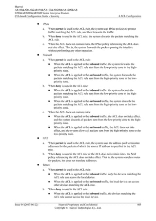 l IPSec
a. When permit is used in the ACL rule, the system uses IPSec policies to protect
traffic matching the ACL rule, and then forwards the traffic.
b. When deny is used in the ACL rule, the system discards the packets matching the
ACL rule.
c. When the ACL does not contain rules, the IPSec policy referencing the ACL does
not take effect. That is, the system forwards the packets passing the interface
without performing any other operation.
l Firewall
a. When permit is used in the ACL rule:
n When the ACL is applied to the inbound traffic, the system forwards the
packets matching the ACL rule sent from the low-priority zone to the high-
priority zone.
n When the ACL is applied to the outbound traffic, the system forwards the
packets matching the ACL rule sent from the high-priority zone to the low-
priority zone.
b. When deny is used in the ACL rule:
n When the ACL is applied to the inbound traffic, the system discards the
packets matching the ACL rule sent from the low-priority zone to the high-
priority zone.
n When the ACL is applied to the outbound traffic, the system discards the
packets matching the ACL rule sent from the high-priority zone to the low-
priority zone.
c. When the ACL does not contain rules:
n When the ACL is applied to the inbound traffic, the ACL does not take effect,
and the system discards all packets sent from the low-priority zone to the high-
priority zone.
n When the ACL is applied to the outbound traffic, the ACL does not take
effect, and the system allows all packets sent from the high-priority zone to the
low-priority zone.
l NAT
a. When permit is used in the ACL rule, the system uses the address pool to translate
addresses for the packets of which the source IP address is specified in the ACL
rule.
b. When deny is used in the ACL rule or the ACL does not contain rules, the NAT
policy referencing the ACL does not take effect. That is, the system searches routes
for packets, but does not translate addresses.
l Telnet
a. When permit is used in the ACL rule:
n When the ACL is applied to the inbound traffic, only the devices matching the
ACL rule can access the local device.
n When the ACL is applied to the outbound traffic, the local device can access
other devices matching the ACL rule.
b. When deny is used in the ACL rule:
n When the ACL is applied to the inbound traffic, the devices matching the
ACL rule cannot access the local device.
Huawei
AR100&AR120&AR150&AR160&AR200&AR1200&AR
2200&AR3200&AR3600 Series Enterprise Routers
CLI-based Configuration Guide - Security 4 ACL Configuration
Issue 04 (2017-06-22) Huawei Proprietary and Confidential
Copyright © Huawei Technologies Co., Ltd.
403
 