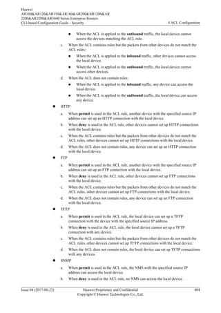 n When the ACL is applied to the outbound traffic, the local device cannot
access the devices matching the ACL rule.
c. When the ACL contains rules but the packets from other devices do not match the
ACL rules:
n When the ACL is applied to the inbound traffic, other devices cannot access
the local device.
n When the ACL is applied to the outbound traffic, the local device cannot
access other devices.
d. When the ACL does not contain rules:
n When the ACL is applied to the inbound traffic, any device can access the
local device.
n When the ACL is applied to the outbound traffic, the local device can access
any device.
l HTTP
a. When permit is used in the ACL rule, another device with the specified source IP
address can set up an HTTP connection with the local device.
b. When deny is used in the ACL rule, other devices cannot set up HTTP connections
with the local device.
c. When the ACL contains rules but the packets from other devices do not match the
ACL rules, other devices cannot set up HTTP connections with the local device.
d. When the ACL does not contain rules, any device can set up an HTTP connection
with the local device.
l FTP
a. When permit is used in the ACL rule, another device with the specified source IP
address can set up an FTP connection with the local device.
b. When deny is used in the ACL rule, other devices cannot set up FTP connections
with the local device.
c. When the ACL contains rules but the packets from other devices do not match the
ACL rules, other devices cannot set up FTP connections with the local device.
d. When the ACL does not contain rules, any device can set up an FTP connection
with the local device.
l TFTP
a. When permit is used in the ACL rule, the local device can set up a TFTP
connection with the device with the specified source IP address.
b. When deny is used in the ACL rule, the local device cannot set up a TFTP
connection with any device.
c. When the ACL contains rules but the packets from other devices do not match the
ACL rules, other devices cannot set up TFTP connections with the local device.
d. When the ACL does not contain rules, the local device can set up TFTP connections
with any devices.
l SNMP
a. When permit is used in the ACL rule, the NMS with the specified source IP
address can access the local device.
b. When deny is used in the ACL rule, no NMS can access the local device.
Huawei
AR100&AR120&AR150&AR160&AR200&AR1200&AR
2200&AR3200&AR3600 Series Enterprise Routers
CLI-based Configuration Guide - Security 4 ACL Configuration
Issue 04 (2017-06-22) Huawei Proprietary and Confidential
Copyright © Huawei Technologies Co., Ltd.
404
 
