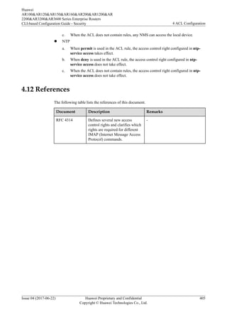 c. When the ACL does not contain rules, any NMS can access the local device.
l NTP
a. When permit is used in the ACL rule, the access control right configured in ntp-
service access takes effect.
b. When deny is used in the ACL rule, the access control right configured in ntp-
service access does not take effect.
c. When the ACL does not contain rules, the access control right configured in ntp-
service access does not take effect.
4.12 References
The following table lists the references of this document.
Document Description Remarks
RFC 4314 Defines several new access
control rights and clarifies which
rights are required for different
IMAP (Internet Message Access
Protocol) commands.
-
Huawei
AR100&AR120&AR150&AR160&AR200&AR1200&AR
2200&AR3200&AR3600 Series Enterprise Routers
CLI-based Configuration Guide - Security 4 ACL Configuration
Issue 04 (2017-06-22) Huawei Proprietary and Confidential
Copyright © Huawei Technologies Co., Ltd.
405
 