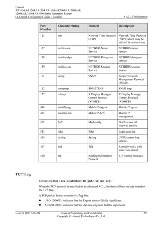 Port
Number
Character String Protocol Description
123 ntp Network Time Protocol
(NTP)
Network Time Protocol
(NTP), which may be
utilized by worm virus.
137 netbios-ns NETBIOS Name
Service
NETBIOS name
service.
138 netbios-dgm NETBIOS Datagram
Service
NETBIOS datagram
service.
139 netbios-ssn NETBIOS Session
Service
NETBIOS session
service.
161 snmp SNMP Simple Network
Management Protocol
(SNMP).
162 snmptrap SNMPTRAP SNMP trap.
177 xdmcp X Display Manager
Control Protocol
(XDMCP)
X Display Manager
Control Protocol
(XDMCP).
434 mobilip-ag MobileIP-Agent Mobile IP agent.
435 mobilip-mn MobileIP-MN Mobile IP
management.
512 biff Mail notify Notifies user of
received emails.
513 who Who Login user list.
514 syslog Syslog UNIX system log
service.
517 talk Talk Remotely talks with
server and client.
520 rip Routing Information
Protocol
RIP routing protocol.
TCP Flag
Format: tcp-flag { ack | established | fin | psh | rst | syn | urg }*
When the TCP protocol is specified in an advanced ACL, the device filters packets based on
the TCP flag.
A TCP packet header contains six flag bits:
l URG(100000): indicates that the Urgent pointer field is significant.
l ACK(010000): indicates that the Acknowledgment field is significant.
Huawei
AR100&AR120&AR150&AR160&AR200&AR1200&AR
2200&AR3200&AR3600 Series Enterprise Routers
CLI-based Configuration Guide - Security 4 ACL Configuration
Issue 04 (2017-06-22) Huawei Proprietary and Confidential
Copyright © Huawei Technologies Co., Ltd.
291
 