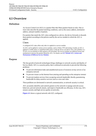4.1 Overview
Definition
An Access Control List (ACL) is a packet filter that filters packets based on rules. One or
more rules describe the packet matching conditions, such as the source address, destination
address, and port number of packets.
For packets that match the ACL rules configured on a device, the device forwards or discards
these packets according to the policies used by the service module to which the ACL is
applied.
NOTE
A configured ACL takes effect only after it is applied to a service module.
An ACL can be applied to various service modules, such as Telnet, FTP, and routing. Usually, an ACL is
applied to a traffic policy or simplified traffic policy so that the device can deliver ACL rules globally, in a
VLAN, or on an interface to filter packets to be forwarded. The service modules use different actions and
mechanisms to process the packets filtered by ACL. For details, see 4.2.7 Default ACL Actions and
Mechanisms of Different Service Modules.
Purpose
The fast growth of network technologies brings challenges to network security and Quality of
Service (QoS). ACL is a security policy that is enforced on networks to prevent the following
problems:
l To prevent information leaks and unauthorized access of resources on key servers of an
enterprise network
l To prevent viruses on the Internet from entering and spreading on the enterprise intranet
l To prevent random services from occupying network bandwidth, thereby guaranteeing
bandwidth for delay-sensitive services such as voice and video
These problems are detrimental to network communication, so network security is critical.
ACL accurately identifies and controls packets on the network to manage network access
behaviors, prevent network attacks, and improve bandwidth use efficiency. In this way, ACL
ensures security and high service quality on networks.
Figure 4-1 shows a typical network with ACL configured.
Huawei
AR100&AR120&AR150&AR160&AR200&AR1200&AR
2200&AR3200&AR3600 Series Enterprise Routers
CLI-based Configuration Guide - Security 4 ACL Configuration
Issue 04 (2017-06-22) Huawei Proprietary and Confidential
Copyright © Huawei Technologies Co., Ltd.
274
 