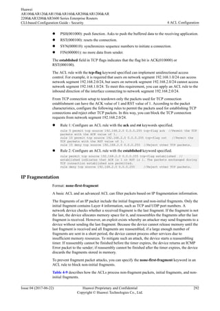l PSH(001000): push function. Asks to push the buffered data to the receiving application.
l RST(000100): resets the connection.
l SYN(000010): synchronizes sequence numbers to initiate a connection.
l FIN(000001): no more data from sender.
The established field in TCP flags indicates that the flag bit is ACK(010000) or
RST(000100).
The ACL rule with the tcp-flag keyword specified can implement unidirectional access
control. For example, it is required that users on network segment 192.168.1.0/24 can access
network segment 192.168.2.0/24, but users on network segment 192.168.2.0/24 cannot access
network segment 192.168.1.0/24. To meet this requirement, you can apply an ACL rule to the
inbound direction of the interface connecting to network segment 192.168.2.0/24.
From TCP connection setup to teardown only the packets used for TCP connection
establishment can have the ACK value of 1 and RST value of 1. According to the packet
characteristics, configure the following rules to permit the packets used for establishing TCP
connections and reject other TCP packets. In this way, you can block the TCP connection
requests from network segment 192.168.2.0/24.
l Rule 1: Configure an ACL rule with the ack and rst keywords specified.
rule 5 permit tcp source 192.168.2.0 0.0.0.255 tcp-flag ack //Permit the TCP
packets with the ACK value of 1.
rule 10 permit tcp source 192.168.2.0 0.0.0.255 tcp-flag rst //Permit the
TCP packets with the RST value of 1.
rule 15 deny tcp source 192.168.2.0 0.0.0.255 //Reject other TCP packets.
l Rule 2: Configure an ACL rule with the established keyword specified.
rule permit tcp source 192.168.2.0 0.0.0.255 tcp-flag established //
established indicates that ACK is 1 or RST is 1. The packets exchanged during
TCP connection established are permitted.
rule deny tcp source 192.168.2.0 0.0.0.255 //Reject other TCP packets.
IP Fragmentation
Format: none-first-fragment
A basic ACL and an advanced ACL can filter packets based on IP fragmentation information.
The fragments of an IP packet include the initial fragment and non-initial fragments. Only the
initial fragment contains Layer 4 information, such as TCP and UDP port numbers. A
network device checks whether a received fragment is the last fragment. If the fragment is not
the last, the device allocates memory space for it, and reassembles the fragments after the last
fragment is received. However, an exploit exists whereby an attacker may send fragments to a
device without sending the last fragment. Because the device cannot release memory until the
last fragment is received and all fragments are reassembled, if a large enough number of
fragments are sent in a short period, the device cannot process other services due to
insufficient memory resources. To mitigate such an attack, the device starts a reassembling
timer. If reassembly cannot be finished before the timer expires, the device returns an ICMP
Error packet to the sender; if reassembly cannot be finished after the timer expires, the device
discards the fragments stored in memory.
To prevent fragment packet attacks, you can specify the none-first-fragment keyword in an
ACL rule to block non-initial fragments.
Table 4-9 describes how the ACLs process non-fragment packets, initial fragments, and non-
initial fragments.
Huawei
AR100&AR120&AR150&AR160&AR200&AR1200&AR
2200&AR3200&AR3600 Series Enterprise Routers
CLI-based Configuration Guide - Security 4 ACL Configuration
Issue 04 (2017-06-22) Huawei Proprietary and Confidential
Copyright © Huawei Technologies Co., Ltd.
292
 