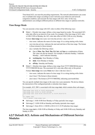 Time-based ACL can meet the preceding requirements. The network administrators can create
one or multiple time ranges according to users' network access behaviors and network
congestion condition, and associate the time ranges with ACL rules. In this way,
administrators can configure different policies in different time ranges to optimize networks.
Time Range Mode
You can associate a time range with ACL rules in either of the following ways:
l Mode 1 - Periodic time range: defines a time range based on weeks. The associated ACL
rules take effect at an interval of one week. For example, if the time range of ACL rules
is 8:00-12:00 on Monday, the ACL rules take effect at 8:00-12:00 on every Monday.
Format: time-range time-name start-time to end-time { days } &<1-7>
– time-name: indicates the name of a time range. It is a string starting with a letter.
– start-time to end-time: indicates the start and end time of the time range. The format
is [hour:minute] to [hour:minute].
– days: includes the following values:
n One of Mon, Tue, Wed, Thu, Fri, Sat, and Sun or a combination of them.
The value can also be numeric. For example, 0 indicates Sunday, 1 indicates
Monday..., and 6 indicates Saturday.
n working-day: from Monday to Friday.
n daily: from Monday to Sunday.
n off-day: Saturday and Sunday.
l Mode 2 - Absolute time range: defines a time range from YYYY/MM/DD hh:mm to
YYYY/MM/DD hh:mm. The associated ACL rules take effect only in this period.
Format: time-range time-name from time1 date1 [ to time2 date2 ]
– time-name: indicates the name of a time range. It is a string starting with a letter.
– time1/time2: The format is [hour:minute].
– date1/date2: The format is [YYYY/MM/DD], indicating year/month/date.
You can specify multiple time ranges in the same time-name parameter. The device obtains
the intersection of the configured periodic or absolute time ranges.
For example, ACL 2001 is associated with time range test, which contains three sub-ranges:
#
time-range test 8:00 to 18:00 working-day
time-range test 14:00 to 18:00 off-day
time-range test from 00:00 2014/01/01 to 23:59 2014/12/31
#
acl number 2001
rule 5 permit time-range test
l Sub-range 1: 8:00-18:00 from Monday to Friday (periodic time range)
l Sub-range 2: 14:00-18:00 on Saturday and Sunday (periodic time range)
l Sub-range 3: from 2014-1-1 00:00 to 2014-12-31 23:59 (absolute time range)
The time range test is: 8:00-18:00 on Monday to Friday and 14:00-18:00 every Saturday and
Sunday in 2014.
4.2.7 Default ACL Actions and Mechanisms of Different Service
Modules
Huawei
AR100&AR120&AR150&AR160&AR200&AR1200&AR
2200&AR3200&AR3600 Series Enterprise Routers
CLI-based Configuration Guide - Security 4 ACL Configuration
Issue 04 (2017-06-22) Huawei Proprietary and Confidential
Copyright © Huawei Technologies Co., Ltd.
294
 
