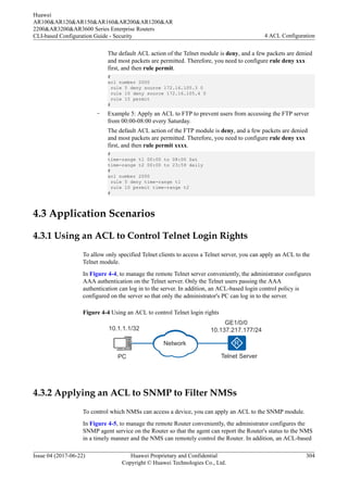 The default ACL action of the Telnet module is deny, and a few packets are denied
and most packets are permitted. Therefore, you need to configure rule deny xxx
first, and then rule permit.
#
acl number 2000
rule 5 deny source 172.16.105.3 0
rule 10 deny source 172.16.105.4 0
rule 15 permit
#
– Example 5: Apply an ACL to FTP to prevent users from accessing the FTP server
from 00:00-08:00 every Saturday.
The default ACL action of the FTP module is deny, and a few packets are denied
and most packets are permitted. Therefore, you need to configure rule deny xxx
first, and then rule permit xxxx.
#
time-range t1 00:00 to 08:00 Sat
time-range t2 00:00 to 23:59 daily
#
acl number 2000
rule 5 deny time-range t1
rule 10 permit time-range t2
#
4.3 Application Scenarios
4.3.1 Using an ACL to Control Telnet Login Rights
To allow only specified Telnet clients to access a Telnet server, you can apply an ACL to the
Telnet module.
In Figure 4-4, to manage the remote Telnet server conveniently, the administrator configures
AAA authentication on the Telnet server. Only the Telnet users passing the AAA
authentication can log in to the server. In addition, an ACL-based login control policy is
configured on the server so that only the administrator's PC can log in to the server.
Figure 4-4 Using an ACL to control Telnet login rights
PC Telnet Server
GE1/0/0
10.137.217.177/24
10.1.1.1/32
Network
4.3.2 Applying an ACL to SNMP to Filter NMSs
To control which NMSs can access a device, you can apply an ACL to the SNMP module.
In Figure 4-5, to manage the remote Router conveniently, the administrator configures the
SNMP agent service on the Router so that the agent can report the Router's status to the NMS
in a timely manner and the NMS can remotely control the Router. In addition, an ACL-based
Huawei
AR100&AR120&AR150&AR160&AR200&AR1200&AR
2200&AR3200&AR3600 Series Enterprise Routers
CLI-based Configuration Guide - Security 4 ACL Configuration
Issue 04 (2017-06-22) Huawei Proprietary and Confidential
Copyright © Huawei Technologies Co., Ltd.
304
 