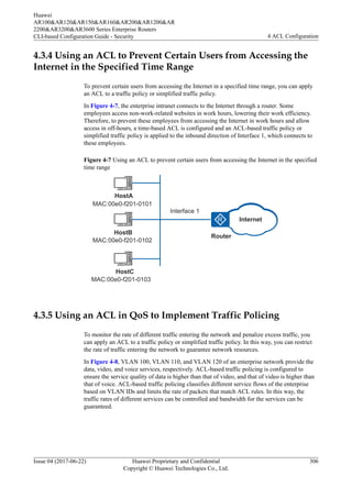 4.3.4 Using an ACL to Prevent Certain Users from Accessing the
Internet in the Specified Time Range
To prevent certain users from accessing the Internet in a specified time range, you can apply
an ACL to a traffic policy or simplified traffic policy.
In Figure 4-7, the enterprise intranet connects to the Internet through a router. Some
employees access non-work-related websites in work hours, lowering their work efficiency.
Therefore, to prevent these employees from accessing the Internet in work hours and allow
access in off-hours, a time-based ACL is configured and an ACL-based traffic policy or
simplified traffic policy is applied to the inbound direction of Interface 1, which connects to
these employees.
Figure 4-7 Using an ACL to prevent certain users from accessing the Internet in the specified
time range
HostB
Router
Interface 1
HostC
HostA
MAC:00e0-f201-0101
MAC:00e0-f201-0102
MAC:00e0-f201-0103
Internet
4.3.5 Using an ACL in QoS to Implement Traffic Policing
To monitor the rate of different traffic entering the network and penalize excess traffic, you
can apply an ACL to a traffic policy or simplified traffic policy. In this way, you can restrict
the rate of traffic entering the network to guarantee network resources.
In Figure 4-8, VLAN 100, VLAN 110, and VLAN 120 of an enterprise network provide the
data, video, and voice services, respectively. ACL-based traffic policing is configured to
ensure the service quality of data is higher than that of video, and that of video is higher than
that of voice. ACL-based traffic policing classifies different service flows of the enterprise
based on VLAN IDs and limits the rate of packets that match ACL rules. In this way, the
traffic rates of different services can be controlled and bandwidth for the services can be
guaranteed.
Huawei
AR100&AR120&AR150&AR160&AR200&AR1200&AR
2200&AR3200&AR3600 Series Enterprise Routers
CLI-based Configuration Guide - Security 4 ACL Configuration
Issue 04 (2017-06-22) Huawei Proprietary and Confidential
Copyright © Huawei Technologies Co., Ltd.
306
 