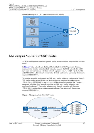 Figure 4-8 Using an ACL in QoS to implement traffic policing
VLAN 120
Phone
TV
PC
VLAN 100
VLAN 110
Enterprise
internal
network
Traffic
direction
Router
Internet
4.3.6 Using an ACL to Filter OSPF Routes
An ACL can be applied to various dynamic routing protocols to filter advertised and received
routes.
In Figure 4-9, the network runs the Open Shortest Path First (OSPF) protocol. RouterA
receives routes from the Internet and advertises the routes to the OSPF network. The OSPF
network is allowed to access only three network segments: 172.16.17.0/24, 172.16.18.0/24,
and 172.16.19.0/24. The network connected to RouterC is allowed to access only the network
segment 172.16.18.0/24.
To meet the preceding requirements, an ACL and a routing policy are configured on RouterA.
This routing policy permits RouterA to advertise only the routes on network segments
172.16.17.0/24, 172.16.18.0/24, and 172.16.19.0/24 to RouterB, so that the OSPF network
can access only these three network segments. An ACL and a routing policy are also
configured on RouterC. The routing policy permits RouterC to receive only the route
172.16.18.0/24, so that the network connected to RouterC can access only the network
segment 172.16.18.0/24.
Figure 4-9 Using an ACL to filter OSPF routes
Interface 3
Interface 2
Interface 1
RouterC RouterB RouterA
OSPF
172.16.16.0/24
172.16.17.0/24
172.16.18.0/24
172.16.19.0/24
172.16.20.0/24
Interface 4
Huawei
AR100&AR120&AR150&AR160&AR200&AR1200&AR
2200&AR3200&AR3600 Series Enterprise Routers
CLI-based Configuration Guide - Security 4 ACL Configuration
Issue 04 (2017-06-22) Huawei Proprietary and Confidential
Copyright © Huawei Technologies Co., Ltd.
307
 
