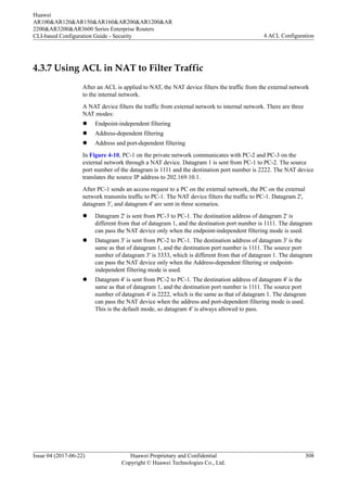 4.3.7 Using ACL in NAT to Filter Traffic
After an ACL is applied to NAT, the NAT device filters the traffic from the external network
to the internal network.
A NAT device filters the traffic from external network to internal network. There are three
NAT modes:
l Endpoint-independent filtering
l Address-dependent filtering
l Address and port-dependent filtering
In Figure 4-10, PC-1 on the private network communicates with PC-2 and PC-3 on the
external network through a NAT device. Datagram 1 is sent from PC-1 to PC-2. The source
port number of the datagram is 1111 and the destination port number is 2222. The NAT device
translates the source IP address to 202.169.10.1.
After PC-1 sends an access request to a PC on the external network, the PC on the external
network transmits traffic to PC-1. The NAT device filters the traffic to PC-1. Datagram 2',
datagram 3', and datagram 4' are sent in three scenarios.
l Datagram 2' is sent from PC-3 to PC-1. The destination address of datagram 2' is
different from that of datagram 1, and the destination port number is 1111. The datagram
can pass the NAT device only when the endpoint-independent filtering mode is used.
l Datagram 3' is sent from PC-2 to PC-1. The destination address of datagram 3' is the
same as that of datagram 1, and the destination port number is 1111. The source port
number of datagram 3' is 3333, which is different from that of datagram 1. The datagram
can pass the NAT device only when the Address-dependent filtering or endpoint-
independent filtering mode is used.
l Datagram 4' is sent from PC-2 to PC-1. The destination address of datagram 4' is the
same as that of datagram 1, and the destination port number is 1111. The source port
number of datagram 4' is 2222, which is the same as that of datagram 1. The datagram
can pass the NAT device when the address and port-dependent filtering mode is used.
This is the default mode, so datagram 4' is always allowed to pass.
Huawei
AR100&AR120&AR150&AR160&AR200&AR1200&AR
2200&AR3200&AR3600 Series Enterprise Routers
CLI-based Configuration Guide - Security 4 ACL Configuration
Issue 04 (2017-06-22) Huawei Proprietary and Confidential
Copyright © Huawei Technologies Co., Ltd.
308
 