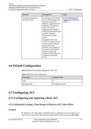Scenario Description Task
Configure and apply an
advanced ACL6.
An advanced ACL6 defines
rules to filter IPv6 packets
based on source IPv6
addresses, destination IPv6
addresses, IPv6 protocol
types, TCP source/
destination port numbers,
UDP source/destination port
numbers, fragment
information, and time
ranges.
Compared with a basic
ACL6, an advanced ACL6
is more accurate, flexible,
and provides more
functions. For example, if
you want to filter packets
based on source and
destination IPv6 addresses,
configure an advanced
ACL6.
4.7.6 Configuring and
Applying an Advanced
ACL6
4.6 Default Configuration
Table 4-14 describes default configurations of the ACL.
Table 4-14 Default ACL configuration
Parameter Default Value
Step 5
Matching order Configuration order
4.7 Configuring ACL
4.7.1 Configuring and Applying a Basic ACL
4.7.1.1 (Optional) Creating a Time Range in Which an ACL Takes Effect
Context
By default, an ACL takes effect immediately after it is applied to a service module. If you
want the ACL rules to take effect only in a certain period so that you can use time-based
Huawei
AR100&AR120&AR150&AR160&AR200&AR1200&AR
2200&AR3200&AR3600 Series Enterprise Routers
CLI-based Configuration Guide - Security 4 ACL Configuration
Issue 04 (2017-06-22) Huawei Proprietary and Confidential
Copyright © Huawei Technologies Co., Ltd.
312
 