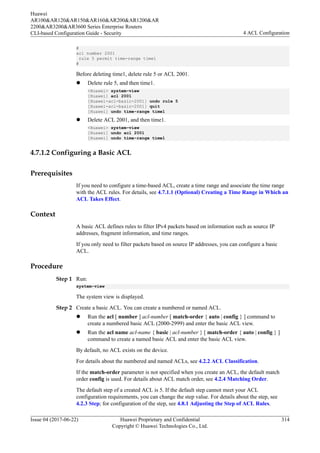 #
acl number 2001
rule 5 permit time-range time1
#
Before deleting time1, delete rule 5 or ACL 2001.
l Delete rule 5, and then time1.
<Huawei> system-view
[Huawei] acl 2001
[Huawei-acl-basic-2001] undo rule 5
[Huawei-acl-basic-2001] quit
[Huawei] undo time-range time1
l Delete ACL 2001, and then time1.
<Huawei> system-view
[Huawei] undo acl 2001
[Huawei] undo time-range time1
4.7.1.2 Configuring a Basic ACL
Prerequisites
If you need to configure a time-based ACL, create a time range and associate the time range
with the ACL rules. For details, see 4.7.1.1 (Optional) Creating a Time Range in Which an
ACL Takes Effect.
Context
A basic ACL defines rules to filter IPv4 packets based on information such as source IP
addresses, fragment information, and time ranges.
If you only need to filter packets based on source IP addresses, you can configure a basic
ACL.
Procedure
Step 1 Run:
system-view
The system view is displayed.
Step 2 Create a basic ACL. You can create a numbered or named ACL.
l Run the acl [ number ] acl-number [ match-order { auto | config } ] command to
create a numbered basic ACL (2000-2999) and enter the basic ACL view.
l Run the acl name acl-name { basic | acl-number } [ match-order { auto | config } ]
command to create a named basic ACL and enter the basic ACL view.
By default, no ACL exists on the device.
For details about the numbered and named ACLs, see 4.2.2 ACL Classification.
If the match-order parameter is not specified when you create an ACL, the default match
order config is used. For details about ACL match order, see 4.2.4 Matching Order.
The default step of a created ACL is 5. If the default step cannot meet your ACL
configuration requirements, you can change the step value. For details about the step, see
4.2.3 Step; for configuration of the step, see 4.8.1 Adjusting the Step of ACL Rules.
Huawei
AR100&AR120&AR150&AR160&AR200&AR1200&AR
2200&AR3200&AR3600 Series Enterprise Routers
CLI-based Configuration Guide - Security 4 ACL Configuration
Issue 04 (2017-06-22) Huawei Proprietary and Confidential
Copyright © Huawei Technologies Co., Ltd.
314
 