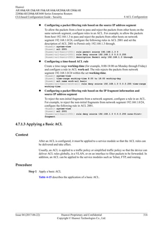 l Configuring a packet filtering rule based on the source IP address segment
To allow the packets from a host to pass and reject the packets from other hosts on the
same network segment, configure rules in an ACL. For example, to allow the packets
from host 192.168.1.3 to pass and reject the packets from other hosts on network
segment 192.168.1.0/24, configure the following rules in ACL 2001 and set the
description of ACL 2001 to Permit only 192.168.1.3 through.
<Huawei> system-view
[Huawei] acl 2001
[Huawei-acl-basic-2001] rule permit source 192.168.1.3 0
[Huawei-acl-basic-2001] rule deny source 192.168.1.0 0.0.0.255
[Huawei-acl-basic-2001] description Permit only 192.168.1.3 through
l Configuring a time-based ACL rule
Create a time range working-time (for example, 8:00-18:00 on Monday through Friday)
and configure a rule in ACL work-acl. The rule rejects the packets from network
segment 192.168.1.0/24 within the set working-time.
<Huawei> system-view
[Huawei] time-range working-time 8:00 to 18:00 working-day
[Huawei] acl name work-acl basic
[Huawei-acl-basic-work-acl] rule deny source 192.168.1.0 0.0.0.255 time-range
working-time
l Configuring a packet filtering rule based on the IP fragment information and
source IP address segment
To reject the non-initial fragments from a network segment, configure a rule in an ACL.
For example, to reject the non-initial fragments from network segment 192.168.1.0/24,
configure the following rule in ACL 2001.
<Huawei> system-view
[Huawei] acl 2001
[Huawei-acl-basic-2001] rule deny source 192.168.1.0 0.0.0.255 none-first-
fragment
4.7.1.3 Applying a Basic ACL
Context
After an ACL is configured, it must be applied to a service module so that the ACL rules can
be delivered and take effect.
Usually, an ACL is applied to a traffic policy or simplified traffic policy so that the device can
deliver ACL rules globally, in a VLAN, or on an interface to filter packets to be forwarded. In
addition, an ACL can be applied to the service modules such as Telnet, FTP, and routing.
Procedure
Step 1 Apply a basic ACL
Table 4-15 describes the application of a basic ACL.
Huawei
AR100&AR120&AR150&AR160&AR200&AR1200&AR
2200&AR3200&AR3600 Series Enterprise Routers
CLI-based Configuration Guide - Security 4 ACL Configuration
Issue 04 (2017-06-22) Huawei Proprietary and Confidential
Copyright © Huawei Technologies Co., Ltd.
316
 