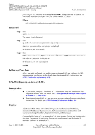 port-start port-end parameter in the rule (advanced ACL view) command. In addition, you
can use this method to specify the same port set for different ACL rules.
NOTE
Only V200R008C50 and later versions support this configuration.
Procedure
Step 1 Run:
system-view
The system view is displayed.
Step 2 Run:
ip port-set port-set-name protocol { tcp | udp }
A port set is created and the port set view is displayed.
By default, no port set is created.
Step 3 Run:
port [ port-rule-id ] { eq port | gt port | lt port | range port-start port-end }
Port rules are configured for the port set.
By default, no port rule is configured.
----End
Follow-up Procedure
After a port set is configured, you need to create an advanced ACL and configure the ACL
rules associated with the port set. For details about the advanced ACL configuration, see
4.7.2.3 Configuring an Advanced ACL.
4.7.2.3 Configuring an Advanced ACL
Prerequisites
l If you need to configure a time-based ACL, create a time range and associate the time
range with the ACL rules. For details, see 4.7.1.1 (Optional) Creating a Time Range in
Which an ACL Takes Effect.
l To apply an advanced ACL to a port set, create a port set and configure port rules for the
port set first. For details, see 4.7.2.2 (Optional) Configuring the Port Set.
Context
An advanced ACL defines rules to filter IPv4 packets based on source IP addresses,
destination IP addresses, IP protocol types, TCP source/destination port numbers, UDP
source/destination port numbers, fragment information, and time ranges.
Compared with a basic ACL, an advanced ACL is more accurate, flexible, and provides more
functions. For example, if you want to filter packets based on source and destination IP
addresses, configure an advanced ACL.
Huawei
AR100&AR120&AR150&AR160&AR200&AR1200&AR
2200&AR3200&AR3600 Series Enterprise Routers
CLI-based Configuration Guide - Security 4 ACL Configuration
Issue 04 (2017-06-22) Huawei Proprietary and Confidential
Copyright © Huawei Technologies Co., Ltd.
323
 