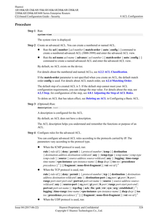 Procedure
Step 1 Run:
system-view
The system view is displayed.
Step 2 Create an advanced ACL. You can create a numbered or named ACL.
l Run the acl [ number ] acl-number [ match-order { auto | config } ] command to
create a numbered advanced ACL (3000-3999) and enter the advanced ACL view.
l Run the acl name acl-name { advance | acl-number } [ match-order { auto | config } ]
command to create a named advanced ACL and enter the advanced ACL view.
By default, no ACL exists on the device.
For details about the numbered and named ACLs, see 4.2.2 ACL Classification.
If the match-order parameter is not specified when you create an ACL, the default match
order config is used. For details about ACL match order, see 4.2.4 Matching Order.
The default step of a created ACL is 5. If the default step cannot meet your ACL
configuration requirements, you can change the step value. For details about the step, see
4.2.3 Step; for configuration of the step, see 4.8.1 Adjusting the Step of ACL Rules.
To delete an ACL that has taken effect, see Deleting an ACL in Configuring a Basic ACL.
Step 3 (Optional) Run:
description text
A description is configured for the ACL.
By default, an ACL does not have a description.
The ACL description helps you understand and remember the functions or purpose of an
ACL.
Step 4 Configure rules for the advanced ACL.
You can configure advanced ACL rules according to the protocols carried by IP. The
parameters vary according to the protocol type.
l When the ICMP protocol is used, run:
rule [ rule-id ] { deny | permit } { protocol-number | icmp } [ destination
{ destination-address destination-wildcard | any } | icmp-type { icmp-name | icmp-type
icmp-code } | source { source-address source-wildcard | any } | logging | time-range
time-name | vpn-instance vpn-instance-name | [ dscp dscp | [ tos tos | precedence
precedence ] * ] | [ fragment | none-first-fragment ] | vni vni-id ] *
l When the TCP protocol is used, run:
rule [ rule-id ] { deny | permit } { protocol-number | tcp } [ destination { destination-
address destination-wildcard | any } | destination-port { eq port | gt port | lt port |
range port-start port-end | port-set port-set-name } | source { source-address source-
wildcard | any } | source-port { eq port | gt port | lt port | range port-start port-end |
port-set port-set-name } | tcp-flag { ack | fin | psh | rst | syn | urg | established } * |
logging | time-range time-name | vpn-instance vpn-instance-name | [ dscp dscp | [ tos
tos | precedence precedence ] * ] | [ fragment | none-first-fragment ] | vni vni-id ] *
l When the UDP protocol is used, run:
Huawei
AR100&AR120&AR150&AR160&AR200&AR1200&AR
2200&AR3200&AR3600 Series Enterprise Routers
CLI-based Configuration Guide - Security 4 ACL Configuration
Issue 04 (2017-06-22) Huawei Proprietary and Confidential
Copyright © Huawei Technologies Co., Ltd.
324
 