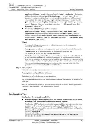 rule [ rule-id ] { deny | permit } { protocol-number | udp } [ destination { destination-
address destination-wildcard | any } | destination-port { eq port | gt port | lt port |
range port-start port-end | port-set port-set-name } | source { source-address source-
wildcard | any } | source-port { eq port | gt port | lt port | range port-start port-end |
port-set port-set-name } | logging | time-range time-name | vpn-instance vpn-instance-
name | [ dscp dscp | [ tos tos | precedence precedence ] * ] | [ fragment | none-first-
fragment ] | vni vni-id ] *
l When GRE, IGMP, IPinIP, or OSPF is used, run:
rule [ rule-id ] { deny | permit } { protocol-number | gre | igmp | ipinip | ospf }
[ destination { destination-address destination-wildcard | any } | source { source-
address source-wildcard | any } | logging | time-range time-name | vpn-instance vpn-
instance-name | [ dscp dscp | [ tos tos | precedence precedence ] * ] | [ fragment | none-
first-fragment ] | vni vni-id ] *
NOTE
To configure both the precedence precedence and tos tos parameters, set the two parameters
consecutively in the command.
The dscp dscp and precedence precedence parameters cannot be set simultaneously for the same rule.
The dscp dscp and tos tos parameters cannot be set simultaneously for the same rule.
This parameter vni vni-id is valid only in the VXLAN scenario.
After the first rule is configured in an ACL, the device uses the step value as the number of this rule if
the rule-id parameter is not specified. If the rule-id parameter is not specified for the later rules, the
device uses the multiples of the next step of the last rule ID to number the rules. For example, if an ACL
includes rule 5 and rule 7 and the step is 5, the system assigns 10 to a new rule without rule-id specified.
When you specify the time-range parameter to reference a validity time range to the ACL, if the
specified time-name does not exit, the ACL does not take effect.
Step 5 (Optional) Run:
rule rule-id description description
A description is configured for the ACL rules.
By default, an ACL rule does not have a description.
The ACL rule description helps you understand and remember the functions or purpose of an
ACL rule.
You can configure descriptions for only the rules existing on the device. That is, you cannot
configure a description for a rule before creating the rule.
----End
Configuration Tips
Configuring rules for an advanced ACL
l Configuring a packet filtering rule for ICMP protocol packets based on the source
IP address (host address) and destination IP address segment
To allow the ICMP packets from a host that are destined for a network segment to pass,
configure a rule in an ACL. For example, to allow the ICMP packets from host
192.168.1.3 that are destined for network segment 192.168.2.0/24 to pass, configure the
following rule in ACL 3001.
<Huawei> system-view
[Huawei] acl 3001
[Huawei-acl-adv-3001] rule permit icmp source 192.168.1.3 0 destination
192.168.2.0 0.0.0.255
Huawei
AR100&AR120&AR150&AR160&AR200&AR1200&AR
2200&AR3200&AR3600 Series Enterprise Routers
CLI-based Configuration Guide - Security 4 ACL Configuration
Issue 04 (2017-06-22) Huawei Proprietary and Confidential
Copyright © Huawei Technologies Co., Ltd.
325
 