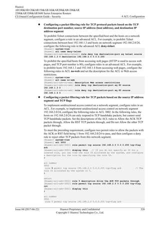 l Configuring a packet filtering rule for TCP protocol packets based on the TCP
destination port number, source IP address (host address), and destination IP
address segment
To prohibit Telnet connections between the specified host and the hosts on a network
segment, configure a rule in an advanced ACL. For example, to prohibit Telnet
connections between host 192.168.1.3 and hosts on network segment 192.168.2.0/24,
configure the following rule in the advanced ACL deny-telnet.
<Huawei> system-view
[Huawei] acl name deny-telnet
[Huawei-acl-adv-deny-telnet] rule deny tcp destination-port eq telnet source
192.168.1.3 0 destination 192.168.2.0 0.0.0.255
To prohibit the specified hosts from accessing web pages (HTTP is used to access web
pages, and TCP port number is 80), configure rules in an advanced ACL. For example,
to prohibit hosts 192.168.1.3 and 192.168.1.4 from accessing web pages, configure the
following rules in ACL no-web and set the description for the ACL to Web access
restrictions.
<Huawei> system-view
[Huawei] acl name no-web
[Huawei-acl-adv-no-web] description Web access restrictions
[Huawei-acl-adv-no-web] rule deny tcp destination-port eq 80 source
192.168.1.3 0
[Huawei-acl-adv-no-web] rule deny tcp destination-port eq 80 source
192.168.1.4 0
l Configuring a packet filtering rule for TCP packets based on the source IP address
segment and TCP flags
To implement unidirectional access control on a network segment, configure rules in an
ACL. For example, to implement unidirectional access control on network segment
192.168.2.0/24, configure the following rules in ACL 3002. In the following rules, the
hosts on 192.168.2.0/24 can only respond to TCP handshake packets, but cannot send
TCP handshake packets. Set the descriptions of the ACL rules to Allow the ACK TCP
packets through, Allow the RST TCP packets through, and Do not Allow the other TCP
packet through.
To meet the preceding requirement, configure two permit rules to allow the packets with
the ACK or RST field being 1 from 192.168.2.0/24 to pass, and then configure a deny
rule to reject other TCP packets from this network segment.
<Huawei> system-view
[Huawei] acl 3002
[Huawei-acl-adv-3002] rule permit tcp source 192.168.2.0 0.0.0.255 tcp-flag
ack
[Huawei-acl-adv-3002] display this // If you do not specify an ID for a
created rule, you can view the rule ID allocated by the system, and configure
a description for the rule by specifying the rule ID.
#
acl number
3002
rule 5 permit tcp source 192.168.2.0 0.0.0.255 tcp-flag ack // The
rule ID allocated by the system is 5.
#
return
[Huawei-acl-adv-3002] rule 5 description Allow the ACK TCP packets through
[Huawei-acl-adv-3002] rule permit tcp source 192.168.2.0 0.0.0.255 tcp-flag
rst
[Huawei-acl-adv-3002] display this
#
acl number
3002
rule 5 permit tcp source 192.168.2.0 0.0.0.255 tcp-flag ack
Huawei
AR100&AR120&AR150&AR160&AR200&AR1200&AR
2200&AR3200&AR3600 Series Enterprise Routers
CLI-based Configuration Guide - Security 4 ACL Configuration
Issue 04 (2017-06-22) Huawei Proprietary and Confidential
Copyright © Huawei Technologies Co., Ltd.
326
 
