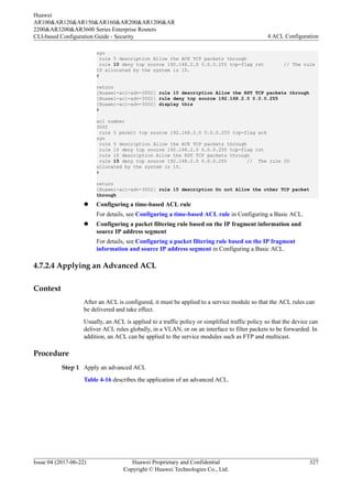 syn
rule 5 description Allow the ACK TCP packets through
rule 10 deny tcp source 192.168.2.0 0.0.0.255 tcp-flag rst // The rule
ID allocated by the system is 10.
#
return
[Huawei-acl-adv-3002] rule 10 description Allow the RST TCP packets through
[Huawei-acl-adv-3002] rule deny tcp source 192.168.2.0 0.0.0.255
[Huawei-acl-adv-3002] display this
#
acl number
3002
rule 5 permit tcp source 192.168.2.0 0.0.0.255 tcp-flag ack
syn
rule 5 description Allow the ACK TCP packets through
rule 10 deny tcp source 192.168.2.0 0.0.0.255 tcp-flag rst
rule 10 description Allow the RST TCP packets through
rule 15 deny tcp source 192.168.2.0 0.0.0.255 // The rule ID
allocated by the system is 15.
#
return
[Huawei-acl-adv-3002] rule 15 description Do not Allow the other TCP packet
through
l Configuring a time-based ACL rule
For details, see Configuring a time-based ACL rule in Configuring a Basic ACL.
l Configuring a packet filtering rule based on the IP fragment information and
source IP address segment
For details, see Configuring a packet filtering rule based on the IP fragment
information and source IP address segment in Configuring a Basic ACL.
4.7.2.4 Applying an Advanced ACL
Context
After an ACL is configured, it must be applied to a service module so that the ACL rules can
be delivered and take effect.
Usually, an ACL is applied to a traffic policy or simplified traffic policy so that the device can
deliver ACL rules globally, in a VLAN, or on an interface to filter packets to be forwarded. In
addition, an ACL can be applied to the service modules such as FTP and multicast.
Procedure
Step 1 Apply an advanced ACL
Table 4-16 describes the application of an advanced ACL.
Huawei
AR100&AR120&AR150&AR160&AR200&AR1200&AR
2200&AR3200&AR3600 Series Enterprise Routers
CLI-based Configuration Guide - Security 4 ACL Configuration
Issue 04 (2017-06-22) Huawei Proprietary and Confidential
Copyright © Huawei Technologies Co., Ltd.
327
 