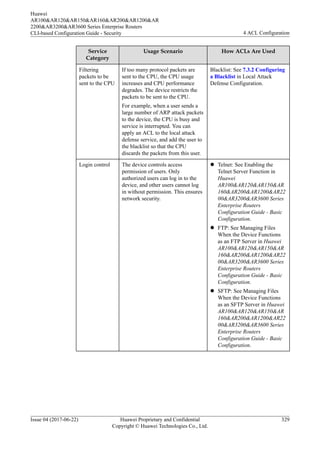 Service
Category
Usage Scenario How ACLs Are Used
Filtering
packets to be
sent to the CPU
If too many protocol packets are
sent to the CPU, the CPU usage
increases and CPU performance
degrades. The device restricts the
packets to be sent to the CPU.
For example, when a user sends a
large number of ARP attack packets
to the device, the CPU is busy and
service is interrupted. You can
apply an ACL to the local attack
defense service, and add the user to
the blacklist so that the CPU
discards the packets from this user.
Blacklist: See 7.3.2 Configuring
a Blacklist in Local Attack
Defense Configuration.
Login control The device controls access
permission of users. Only
authorized users can log in to the
device, and other users cannot log
in without permission. This ensures
network security.
l Telnet: See Enabling the
Telnet Server Function in
Huawei
AR100&AR120&AR150&AR
160&AR200&AR1200&AR22
00&AR3200&AR3600 Series
Enterprise Routers
Configuration Guide - Basic
Configuration.
l FTP: See Managing Files
When the Device Functions
as an FTP Server in Huawei
AR100&AR120&AR150&AR
160&AR200&AR1200&AR22
00&AR3200&AR3600 Series
Enterprise Routers
Configuration Guide - Basic
Configuration.
l SFTP: See Managing Files
When the Device Functions
as an SFTP Server in Huawei
AR100&AR120&AR150&AR
160&AR200&AR1200&AR22
00&AR3200&AR3600 Series
Enterprise Routers
Configuration Guide - Basic
Configuration.
Huawei
AR100&AR120&AR150&AR160&AR200&AR1200&AR
2200&AR3200&AR3600 Series Enterprise Routers
CLI-based Configuration Guide - Security 4 ACL Configuration
Issue 04 (2017-06-22) Huawei Proprietary and Confidential
Copyright © Huawei Technologies Co., Ltd.
329
 