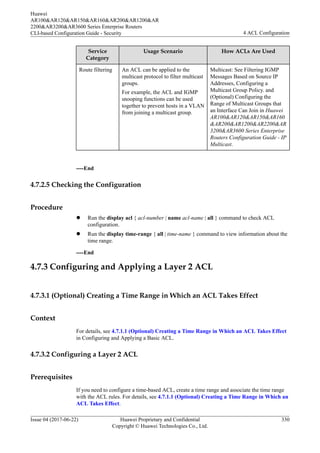 Service
Category
Usage Scenario How ACLs Are Used
Route filtering An ACL can be applied to the
multicast protocol to filter multicast
groups.
For example, the ACL and IGMP
snooping functions can be used
together to prevent hosts in a VLAN
from joining a multicast group.
Multicast: See Filtering IGMP
Messages Based on Source IP
Addresses, Configuring a
Multicast Group Policy. and
(Optional) Configuring the
Range of Multicast Groups that
an Interface Can Join in Huawei
AR100&AR120&AR150&AR160
&AR200&AR1200&AR2200&AR
3200&AR3600 Series Enterprise
Routers Configuration Guide - IP
Multicast.
----End
4.7.2.5 Checking the Configuration
Procedure
l Run the display acl { acl-number | name acl-name | all } command to check ACL
configuration.
l Run the display time-range { all | time-name } command to view information about the
time range.
----End
4.7.3 Configuring and Applying a Layer 2 ACL
4.7.3.1 (Optional) Creating a Time Range in Which an ACL Takes Effect
Context
For details, see 4.7.1.1 (Optional) Creating a Time Range in Which an ACL Takes Effect
in Configuring and Applying a Basic ACL.
4.7.3.2 Configuring a Layer 2 ACL
Prerequisites
If you need to configure a time-based ACL, create a time range and associate the time range
with the ACL rules. For details, see 4.7.1.1 (Optional) Creating a Time Range in Which an
ACL Takes Effect.
Huawei
AR100&AR120&AR150&AR160&AR200&AR1200&AR
2200&AR3200&AR3600 Series Enterprise Routers
CLI-based Configuration Guide - Security 4 ACL Configuration
Issue 04 (2017-06-22) Huawei Proprietary and Confidential
Copyright © Huawei Technologies Co., Ltd.
330
 