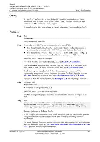 Context
A Layer 2 ACL defines rules to filter IPv4 and IPv6 packets based on Ethernet frame
information, such as source Media Access Control (MAC) addresses, destination MAC
addresses, VLANs, and Layer 2 protocol types.
If you only need to filter packets based on Layer 2 information, configure a Layer 2 ACL.
Procedure
Step 1 Run:
system-view
The system view is displayed.
Step 2 Create a Layer 2 ACL. You can create a numbered or named ACL.
l Run the acl [ number ] acl-number [ match-order { auto | config } ] command to
create a numbered Layer 2 ACL (4000-4999) and enter the Layer 2 ACL view.
l Run the acl name acl-name { link | acl-number } [ match-order { auto | config } ]
command to create a named Layer 2 ACL and enter the Layer 2 ACL view.
By default, no ACL exists on the device.
For details about the numbered and named ACLs, see 4.2.2 ACL Classification.
If the match-order parameter is not specified when you create an ACL, the default match
order config is used. For details about ACL match order, see 4.2.4 Matching Order.
The default step of a created ACL is 5. If the default step cannot meet your ACL
configuration requirements, you can change the step value. For details about the step, see
4.2.3 Step; for configuration of the step, see 4.8.1 Adjusting the Step of ACL Rules.
To delete an ACL that has taken effect, see Deleting an ACL in Configuring a Basic ACL.
Step 3 (Optional) Run:
description text
A description is configured for the ACL.
By default, an ACL does not have a description.
The ACL description helps you understand and remember the functions or purpose of an
ACL.
Step 4 Run:
rule [ rule-id ] { permit | deny } [ l2-protocol type-value [ type-mask ] |
destination-mac dest-mac-address [ dest-mac-mask ] | source-mac source-mac-
address [ source-mac-mask ] | vlan-id vlan-id [ vlan-id-mask ] | 8021p 802.1p-
value | time-range time-name ] *
Rules are configured in the Layer 2 ACL.
In this example, only one permit or deny rule is configured. In actual configuration, you can
configure multiple rules and decide the match order of the rules according to service
requirements.
For details about the time range, source/destination MAC addresses and their wildcard masks,
VLAN IDs and their masks, see 4.2.5 Matching Conditions. Configuring rules for a Layer
2 ACL provides a rule configuration example.
Huawei
AR100&AR120&AR150&AR160&AR200&AR1200&AR
2200&AR3200&AR3600 Series Enterprise Routers
CLI-based Configuration Guide - Security 4 ACL Configuration
Issue 04 (2017-06-22) Huawei Proprietary and Confidential
Copyright © Huawei Technologies Co., Ltd.
331
 