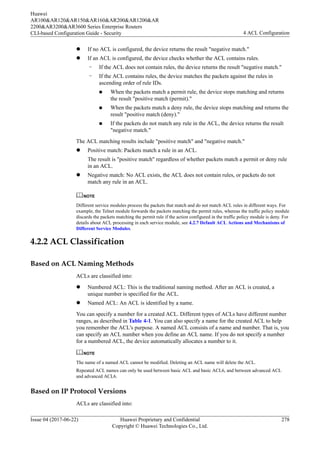 l If no ACL is configured, the device returns the result "negative match."
l If an ACL is configured, the device checks whether the ACL contains rules.
– If the ACL does not contain rules, the device returns the result "negative match."
– If the ACL contains rules, the device matches the packets against the rules in
ascending order of rule IDs.
n When the packets match a permit rule, the device stops matching and returns
the result "positive match (permit)."
n When the packets match a deny rule, the device stops matching and returns the
result "positive match (deny)."
n If the packets do not match any rule in the ACL, the device returns the result
"negative match."
The ACL matching results include "positive match" and "negative match."
l Positive match: Packets match a rule in an ACL.
The result is "positive match" regardless of whether packets match a permit or deny rule
in an ACL.
l Negative match: No ACL exists, the ACL does not contain rules, or packets do not
match any rule in an ACL.
NOTE
Different service modules process the packets that match and do not match ACL rules in different ways. For
example, the Telnet module forwards the packets matching the permit rules, whereas the traffic policy module
discards the packets matching the permit rule if the action configured in the traffic policy module is deny. For
details about ACL processing in each service module, see 4.2.7 Default ACL Actions and Mechanisms of
Different Service Modules.
4.2.2 ACL Classification
Based on ACL Naming Methods
ACLs are classified into:
l Numbered ACL: This is the traditional naming method. After an ACL is created, a
unique number is specified for the ACL.
l Named ACL: An ACL is identified by a name.
You can specify a number for a created ACL. Different types of ACLs have different number
ranges, as described in Table 4-1. You can also specify a name for the created ACL to help
you remember the ACL's purpose. A named ACL consists of a name and number. That is, you
can specify an ACL number when you define an ACL name. If you do not specify a number
for a numbered ACL, the device automatically allocates a number to it.
NOTE
The name of a named ACL cannot be modified. Deleting an ACL name will delete the ACL.
Repeated ACL names can only be used between basic ACL and basic ACL6, and between advanced ACL
and advanced ACL6.
Based on IP Protocol Versions
ACLs are classified into:
Huawei
AR100&AR120&AR150&AR160&AR200&AR1200&AR
2200&AR3200&AR3600 Series Enterprise Routers
CLI-based Configuration Guide - Security 4 ACL Configuration
Issue 04 (2017-06-22) Huawei Proprietary and Confidential
Copyright © Huawei Technologies Co., Ltd.
278
 