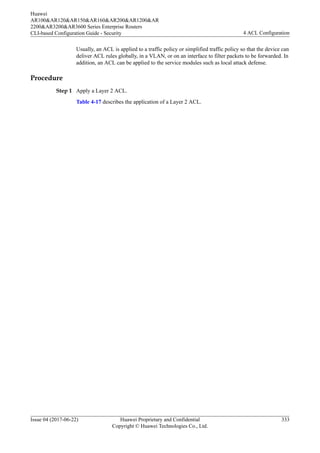Usually, an ACL is applied to a traffic policy or simplified traffic policy so that the device can
deliver ACL rules globally, in a VLAN, or on an interface to filter packets to be forwarded. In
addition, an ACL can be applied to the service modules such as local attack defense.
Procedure
Step 1 Apply a Layer 2 ACL.
Table 4-17 describes the application of a Layer 2 ACL.
Huawei
AR100&AR120&AR150&AR160&AR200&AR1200&AR
2200&AR3200&AR3600 Series Enterprise Routers
CLI-based Configuration Guide - Security 4 ACL Configuration
Issue 04 (2017-06-22) Huawei Proprietary and Confidential
Copyright © Huawei Technologies Co., Ltd.
333
 