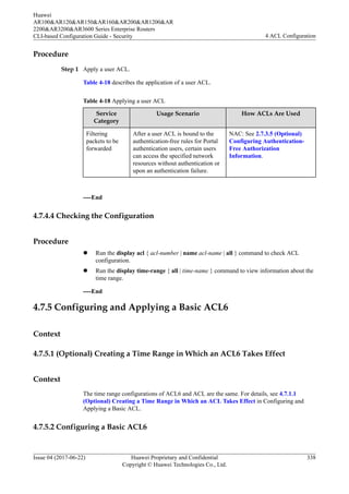 Procedure
Step 1 Apply a user ACL.
Table 4-18 describes the application of a user ACL.
Table 4-18 Applying a user ACL
Service
Category
Usage Scenario How ACLs Are Used
Filtering
packets to be
forwarded
After a user ACL is bound to the
authentication-free rules for Portal
authentication users, certain users
can access the specified network
resources without authentication or
upon an authentication failure.
NAC: See 2.7.3.5 (Optional)
Configuring Authentication-
Free Authorization
Information.
----End
4.7.4.4 Checking the Configuration
Procedure
l Run the display acl { acl-number | name acl-name | all } command to check ACL
configuration.
l Run the display time-range { all | time-name } command to view information about the
time range.
----End
4.7.5 Configuring and Applying a Basic ACL6
Context
4.7.5.1 (Optional) Creating a Time Range in Which an ACL6 Takes Effect
Context
The time range configurations of ACL6 and ACL are the same. For details, see 4.7.1.1
(Optional) Creating a Time Range in Which an ACL Takes Effect in Configuring and
Applying a Basic ACL.
4.7.5.2 Configuring a Basic ACL6
Huawei
AR100&AR120&AR150&AR160&AR200&AR1200&AR
2200&AR3200&AR3600 Series Enterprise Routers
CLI-based Configuration Guide - Security 4 ACL Configuration
Issue 04 (2017-06-22) Huawei Proprietary and Confidential
Copyright © Huawei Technologies Co., Ltd.
338
 